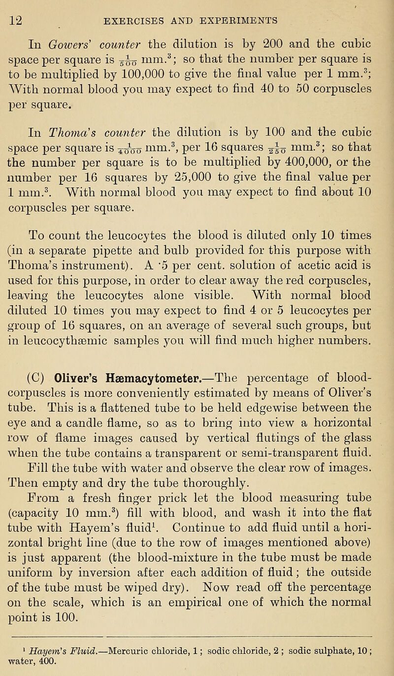 In Gotvers' counter the dilution is by 200 and the cubic space per square is 5^0 mm.^; so that the number per square is to be multipHed by 100,000 to give the final value per 1 mm.^; With normal blood you may expect to find 40 to 50 corpuscles per square. In TJioma's counter the dilution is by 100 and the cubic space per square is ^oVo mm.^, per 16 squares ^lo mm.^; so that the number per square is to be multiplied by 400,000, or the number per 16 squares by 25,000 to give the final value per 1 mm.^. With normal blood you may expect to find about 10 corpuscles per square. To count the leucocytes the blood is diluted only 10 times (in a separate pipette and bulb provided for this purpose with Thoma's instrument). A 5 per cent, solution of acetic acid is used for this purpose, in order to clear away the red corpuscles, leaving the leucocytes alone visible. With normal blood diluted 10 times you may expect to find 4 or 5 leucocytes per group of 16 squares, on an average of several such groups, but in leucocythsemic samples you will find much higher numbers, (C) OliYer's Haemacytometer.—The percentage of blood- corpuscles is more conveniently estimated by means of Oliver's tube. This is a flattened tube to be held edgewise between the eye and a candle flame, so as to bring into view a horizontal row of flame images caused by vertical flutings of the glass when the tube contains a transparent or semi-transparent fluid. Fill the tube with water and observe the clear row of images. Then empty and dry the tube thoroughly. From a fresh finger prick let the blood measuring tube (capacity 10 mm.^) fill with blood, and wash it into the flat tube with Hayem's fluids Continue to add fluid until a hori- zontal bright line (due to the row of images mentioned above) is just apparent (the blood-mixture in the tube must be made uniform by inversion after each addition of fluid; the outside of the tube must be wiped dry). Now read off the percentage on the scale, which is an empirical one of which the normal point is 100. ' Hayem's Fluid.—Mercuric chloride, 1; sodic chloride, 2 ; sodic sulphate, 10 ; water, 400.