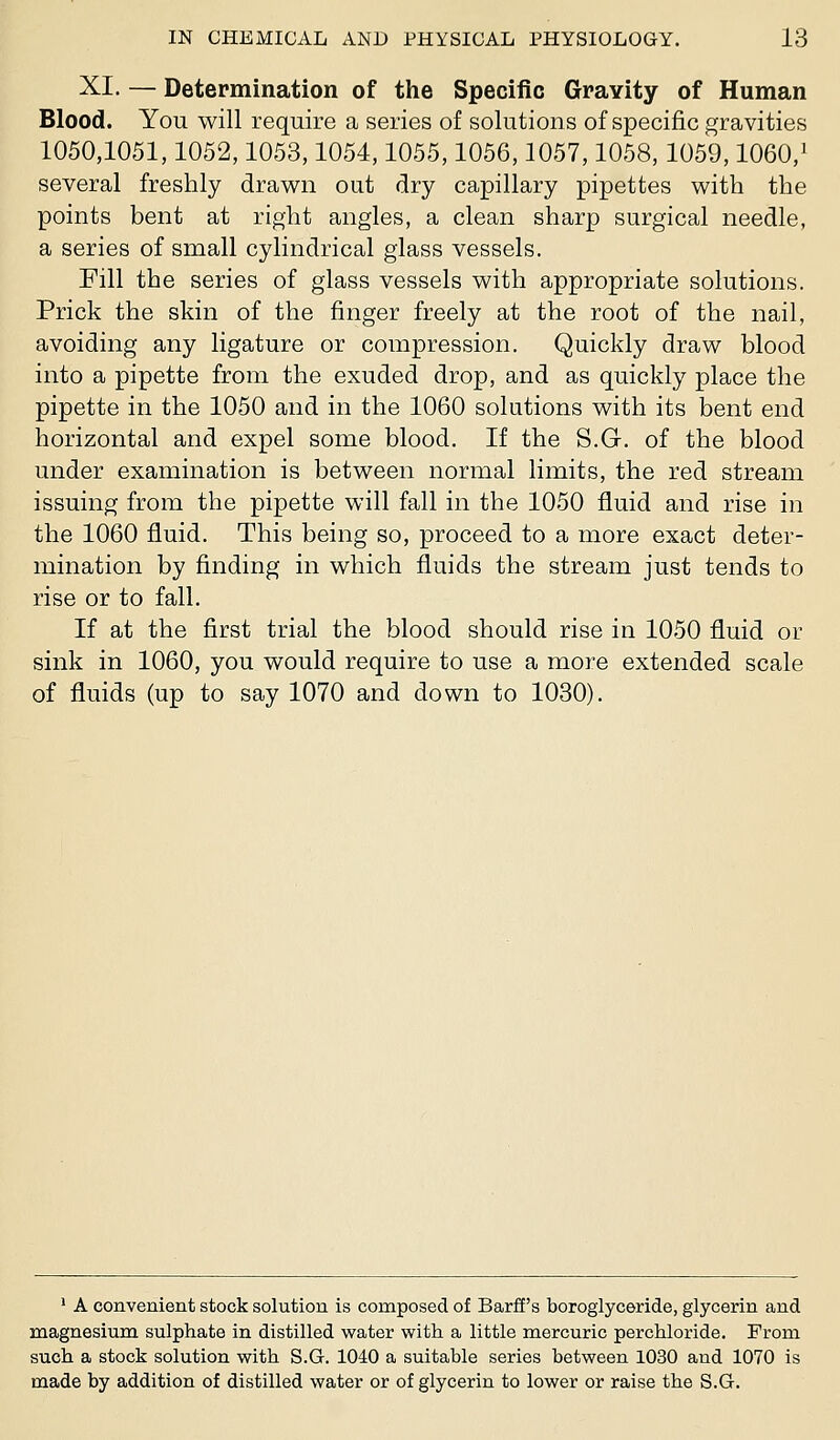 XI. — Determination of the Specific Gravity of Human Blood. You will require a series of solutions of specific gravities 1050,1051,1052,1053,1054,1055,1056,1057,1058,1059,1060,' several freshly drawn out dry capillary pipettes with the points bent at right angles, a clean sharp surgical needle, a series of small cylindrical glass vessels. Fill the series of glass vessels with appropriate solutions. Prick the skin of the finger freely at the root of the nail, avoiding any ligature or compression. Quickly draw blood into a pipette from the exuded drop, and as quickly place the pipette in the 1050 and in the 1060 solutions with its bent end horizontal and expel some blood. If the S.G. of the blood under examination is between normal limits, the red stream issuing from the pipette will fall in the 1050 fluid and rise in the 1060 fluid. This being so, proceed to a more exact deter- mination by finding in which fluids the stream just tends to rise or to fall. If at the first trial the blood should rise in 1050 fluid or sink in 1060, you would require to use a more extended scale of fluids (up to say 1070 and down to 1030). ' A convenient stock solution is composed of Barff's boroglyceride, glycerin and magnesium sulphate in distilled water with a little mercuric perchloride. From such a stock solution with S.G. 1040 a suitable series between 1030 and 1070 is made by addition of distilled water or of glycerin to lower or raise the S.G.