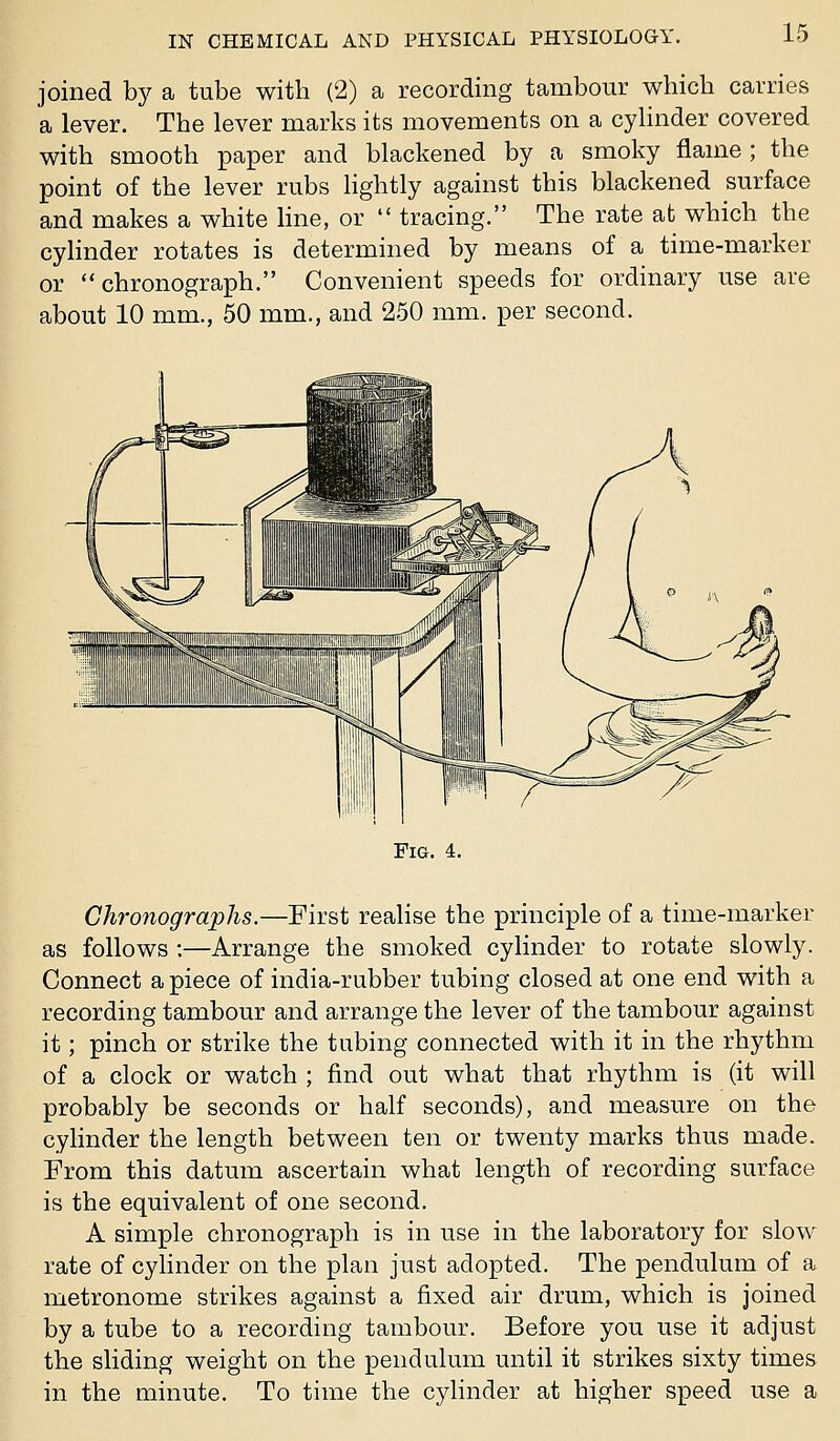 1! joined bj^ a tube with (2) a recording tambour which carries a lever. The lever marks its movements on a cylinder covered with smooth paper and blackened by a smoky flame ; the point of the lever rubs hghtly against this blackened surface and makes a white line, or  tracing. The rate afc which the cylinder rotates is determined by means of a time-marker or chronograph. Convenient speeds for ordinary use are about 10 mm., 50 mm., and 250 mm. per second. Fig. 4. Chronographs.—First realise the principle of a time-marker as follows :—Arrange the smoked cylinder to rotate slowly. Connect a piece of india-rubber tubing closed at one end with a recording tambour and arrange the lever of the tambour against it; pinch or strike the tubing connected with it in the rhythm of a clock or watch ; find out what that rhythm is (it will probably be seconds or half seconds), and measure on the cylinder the length between ten or twenty marks thus made. From this datum ascertain what length of recording surface is the equivalent of one second. A simple chronograph is in use in the laboratory for slow rate of cylinder on the plan just adopted. The pendulum of a metronome strikes against a fixed air drum, which is joined by a tube to a recording tambour. Before you use it adjust the sliding weight on the pendulum until it strikes sixty times in the minute. To time the cylinder at higher speed use a