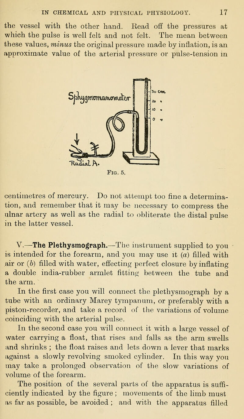 the vessel with the other hand. Kead off the pressures at which the pulse is well felt and not felt. The mean between these values, minus the original pressure made by inflation, is an approximate value of the arterial pressure or pulse-tension in Sblm^womcwiowjjte/r T^odiaLJH. Fig. 5. centimetres of mercury. Do not attempt too fine a determina- tion, and remember that it may be necessary to compress the ulnar artery as well as the radial to obliterate the distal pulse in the latter vessel. v.—The Plethysmograph.—The instrument supphed to you is intended for the forearm, and you may use it {a) filled with air or (6) filled with water, effecting perfect closure by inflating a double india-rubber armlet fitting between the tube and the arm. In the fiirst case you will connect the plethysmograph by a tube with an ordinary Marey tympanum, or preferably with a piston-recorder, and take a record of the variations of volume coinciding with the arterial pulse. In the second case you will connect it with a large vessel of water carrying a float, that rises and falls as the arm swells and shrinks ; the float raises and lets down a lever that marks against a slowly revolving smoked cylinder. In this way you may take a prolonged observation of the slow variations of volume of the forearm. The position of the several parts of the apparatus is suffi- ciently indicated by the figure ; movements of the limb must as far as possible, be avoided ; and with the apparatus filled
