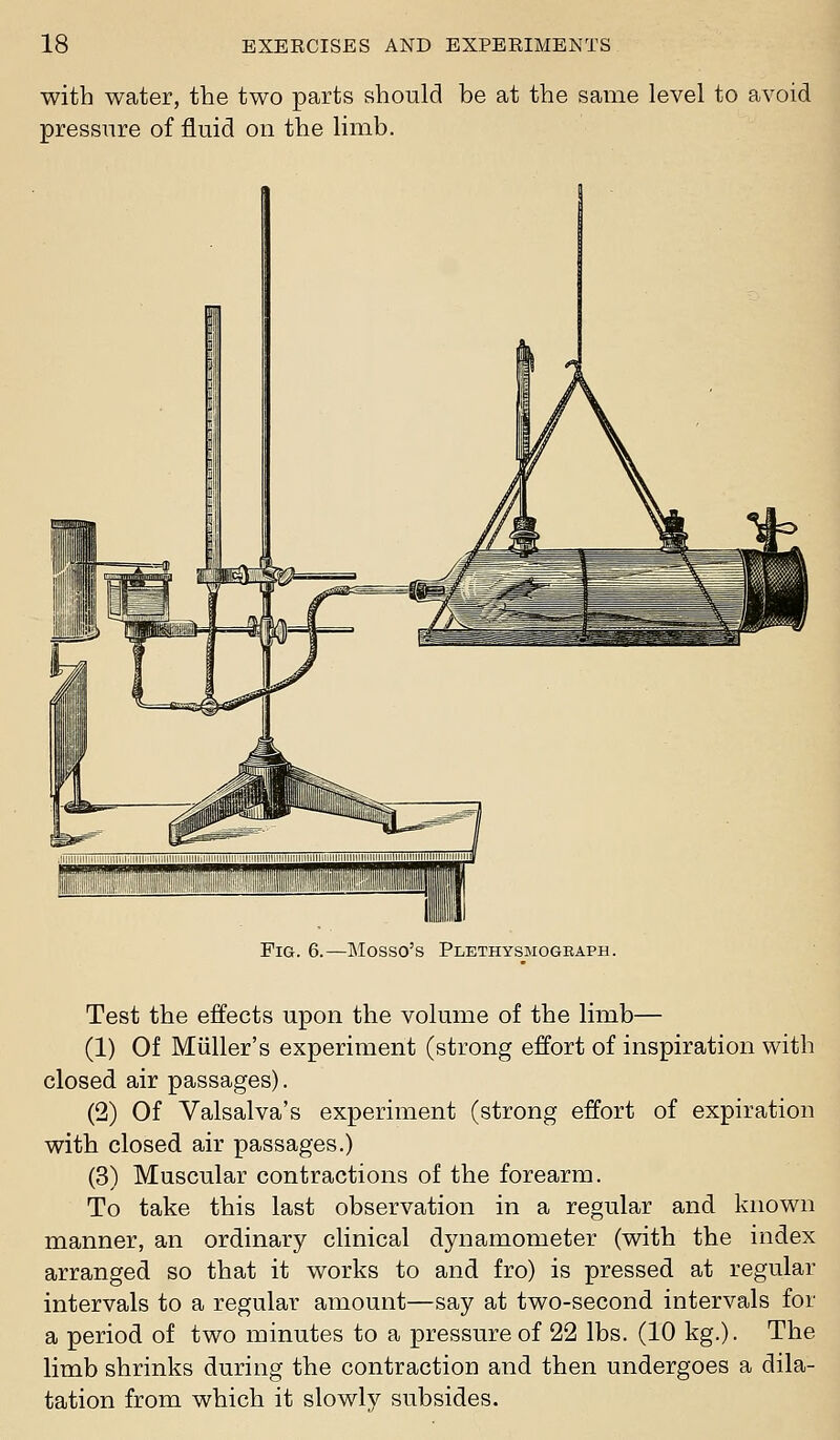 with water, the two parts should be at the same level to avoid pressure of fluid on the limb. Fig. 6.—Mosso's Plethysmograph. Test the effects upon the volume of the limb— (1) Of Miiller's experiment (strong effort of inspiration with closed air passages). (2) Of Valsalva's experiment (strong effort of expiration with closed air passages.) (3) Muscular contractions of the forearm. To take this last observation in a regular and known manner, an ordinary clinical dynamometer (with the index arranged so that it works to and fro) is pressed at regular intervals to a regular amount—say at two-second intervals for a period of two minutes to a pressure of 22 lbs. (10 kg.). The limb shrinks during the contraction and then undergoes a dila- tation from which it slowly subsides.
