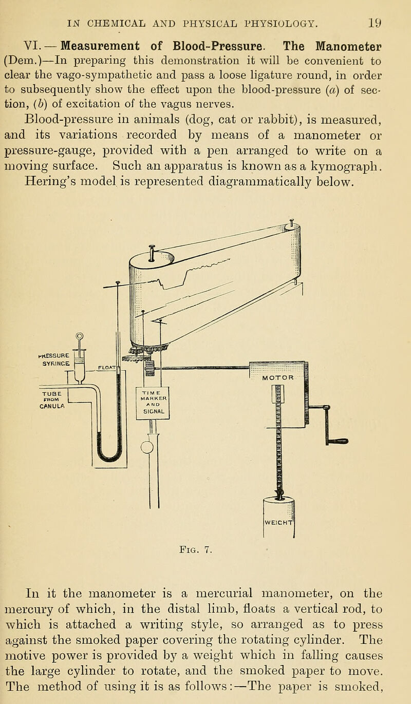 VI. — Measurement of Blood-Pressure. The Manometer (Dem.)—In preparing this demonstration it will be convenient to clear the vago-sympathetic and pass a loose ligature round, in order to subsequently show the effect upon the blood-pressure (a) of sec- tion, (b) of excitation of the vagus nerves. Blood-pressure in animals (dog, cat or rabbit), is measured, and its variations recorded by means of a manometer or pressure-gauge, provided vv^ith a pen arranged to write on a moving surface. Such an apparatus is known as a kymograph. Hering's model, is represented diagrammatically below. TUBE FROM C/\NULA Fig. 7. In it the manometer is a mercurial manometer, on the mercury of which, in the distal limb, floats a vertical rod, to which is attached a writing style, so arranged as to press against the smoked paper covering the rotating cylinder. The motive power is provided by a weight which in falling causes the large cylinder to rotate, and the smoked paper to move. The method of using it is as follows:—The paper is smoked,