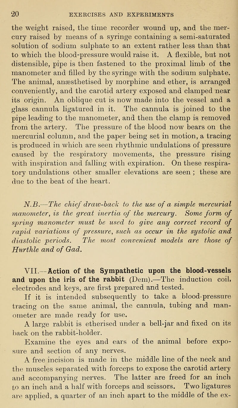 the weight raised, the time recorder wound up, and the mer- cury raised by means of a syringe containing a semi-saturated solution of sodium sulphate to an extent rather less than that to which the blood-pressure would raise it, A flexible, but not distensible, pipe is then fastened to the proximal limb of the manometer and filled by the syringe with the sodium sulphate. The animal, anaesthetised by morphine and ether, is arranged conveniently, and the carotid artery exposed and clamped near its origin. An oblique cut is now made into the vessel and a glass cannula ligatured in it. The cannula is joined to the pipe leading to the manometer, and then the clamp is removed from the artery. The pressure of the blood now bears on the mercurial column, and the paper being set in motion, a tracing is produced in which are seen rhythmic undulations of pressure caused by the respiratory movements, the pressure rising with inspiration and falling with expiration. On these respira- tory undulations other smaller elevations are seen ; these are due to the beat of the heart. N.B.—The chief draiv-hack to the use of a sifnple mercurial vianonieter, is the great inertia of the mercury. Some form of spring manometer must be used to give any correct record of rapid variations of pressure, such as occur in the systolic and diastolic periods. The most convenient models are those of Hurthle and of Gad. VII.—Action of the Sympathetic upon the blood-vessels and upon the iris of the rabbit (Dem).—The induction coil, electrodes and keys, are first prepared and tested. If it is intended subsequently to take a blood-pressure tracing on the same animal, the cannula, tubing and man- ometer are made ready for use. A large rabbit is etherised under a bell-jar and fixed on its 1)ack on the rabbit-holder. Examine the eyes and ears of the animal before expo- sure and section of any nerves. A free incision is made in the middle line of the neck and the muscles separated with forceps to expose the carotid artery and accompanying nerves. The latter are freed for an inch to an inch and a half with forceps and scissors. Two ligatures are apphed, a quarter of an inch apart to the middle of the ex-