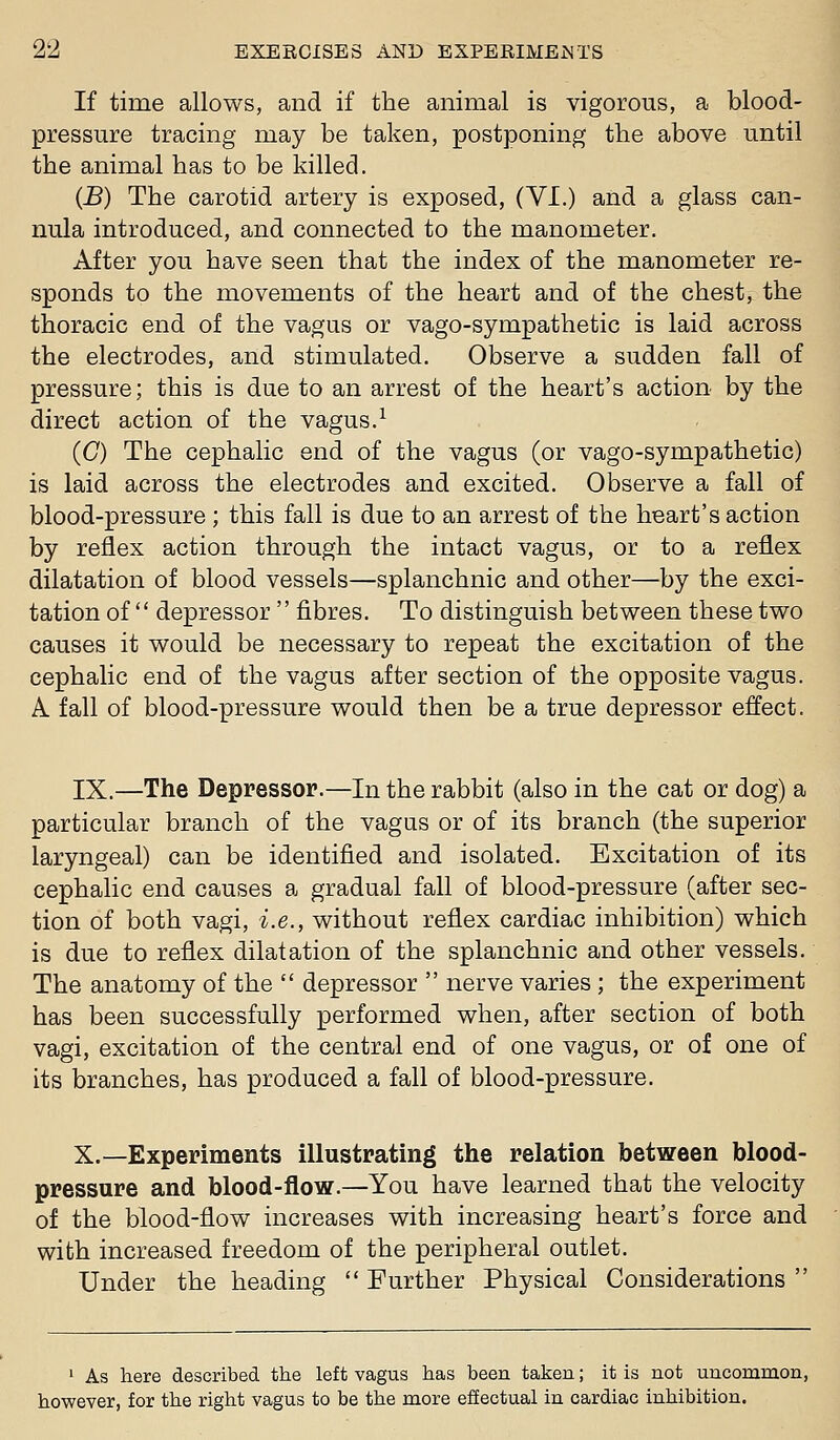 If time allows, and if the animal is vigorous, a blood- pressure tracing may be taken, postponing the above until the animal has to be killed. (J5) The carotid artery is exposed, (VI.) and a glass can- nula introduced, and connected to the manometer. After you have seen that the index of the manometer re- sponds to the movements of the heart and of the chest, the thoracic end of the vagus or vago-sympathetic is laid across the electrodes, and stimulated. Observe a sudden fall of pressure; this is due to an arrest of the heart's action by the direct action of the vagus.-^ (O The cephalic end of the vagus (or vago-sympathetic) is laid across the electrodes and excited. Observe a fall of blood-pressure ; this fall is due to an arrest of the heart's action by reflex action through the intact vagus, or to a reflex dilatation of blood vessels—splanchnic and other—by the exci- tation of  depressor  fibres. To distinguish between these two causes it would be necessary to repeat the excitation of the cephalic end of the vagus after section of the opposite vagus. A fall of blood-pressure would then be a true depressor effect. IX.—The Depressor.—In the rabbit (also in the cat or dog) a particular branch of the vagus or of its branch (the superior laryngeal) can be identified and isolated. Excitation of its cephalic end causes a gradual fall of blood-pressure (after sec- tion of both vagi, i.e., without reflex cardiac inhibition) which is due to reflex dilatation of the splanchnic and other vessels. The anatomy of the  depressor  nerve varies ; the experiment has been successfully performed when, after section of both vagi, excitation of the central end of one vagus, or of one of its branches, has produced a fall of blood-pressure. X.—Experiments illustrating the relation between blood- pressure and blood-flow.—You have learned that the velocity of the blood-flow increases with increasing heart's force and with increased freedom of the peripheral outlet. Under the heading  Further Physical Considerations  ' As here described the left vagus has been taken; it is not uncommon, however, for the right vagus to be the more effectual in cardiac inhibition.