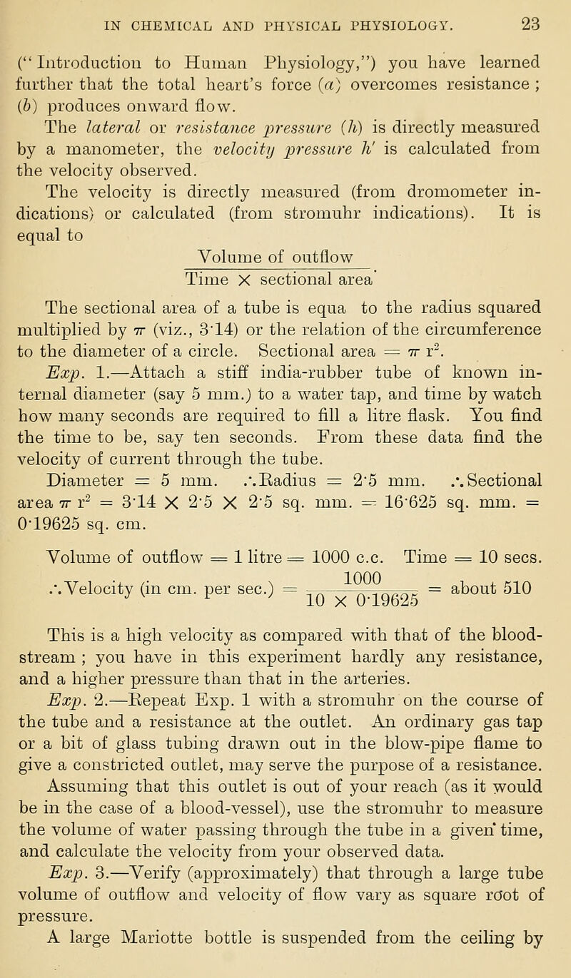 (Introduction to Human Physiology,) you have learned further that the total heart's force (a) overcomes resistance ; (6) produces onward flow. The lateral or resistance pressure (h) is directly measured by a manometer, the velocity pressure h' is calculated from the velocity observed. The velocity is directly measured (from dromometer in- dications) or calculated (from stromuhr indications). It is equal to Volume of outflow Time X sectional area The sectional area of a tube is equa to the radius squared multiplied by tt (viz., 3'14) or the relation of the circumference to the diameter of a circle. Sectional area = tt r-. ExjJ. 1.—Attach a stiff india-rubber tube of known in- ternal diameter (say 5 mm.J to a water tap, and time by watch how many seconds are required to fill a litre flask. You find the time to be, say ten seconds. From these data find the velocity of current through the tube. Diameter = 5 mm. ..Badius = 2'5 mm. .'.Sectional area tt r- = 3'14 X 25 X 2'5 sq. mm. —- 16'625 sq. mm. = 0-19625 sq. cm. Volume of outflow = 1 litre = 1000 c.c. Time = 10 sees. .'.Velocity (in cm. per sec.) = -— tz-tt^tttt^ = about 510 •^ ^ ^ 10 X 0-19625 This is a high velocity as compared with that of the blood- stream ; you have in this experiment hardly any resistance, and a higher pressure than that in the arteries. Exp. 2.—Eepeat Exp. 1 with a stromuhr on the course of the tube and a resistance at the outlet. An ordinary gas tap or a bit of glass tubing drawn out in the blow-pipe flame to give a constricted outlet, may serve the purpose of a resistance. Assuming that this outlet is out of your reach (as it would be in the case of a blood-vessel), use the stromuhr to measure the volume of water passing through the tube in a given time, and calculate the velocity from your observed data. Exp). 3.—Verify (approximately) that through a large tube volume of outflow and velocity of flow vary as square root of pressure. A large Mariotte bottle is suspended from the ceiling by