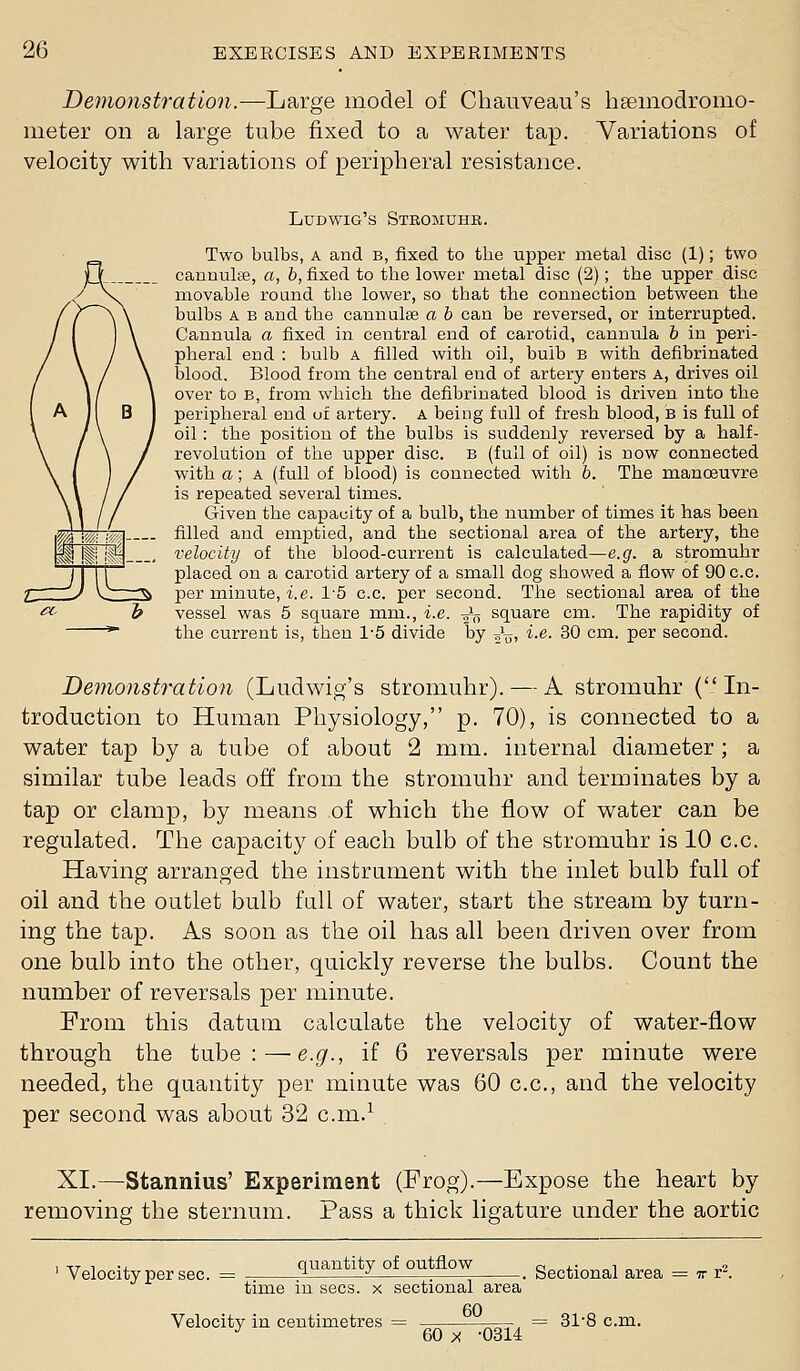 Demonstration.—Large model of Chauveau's hsemodromo- meter on a large tube fixed to a water tap. Variations of velocity with variations of peripheral resistance. Ludwig's Stromuhr. Two bulbs, A and B, fixed to the upper metal disc (1); two cannulfce, «, h, fixed to the lower metal disc (2); the upper disc movable round the lower, so that the connection between the bulbs A B and the cannulse a h can be reversed, or interrupted. Cannula a fixed in central end of carotid, cannula h in peri- pheral end : bulb a filled with oil, bulb B with defibrinated blood. Blood from the central end of artery enters A, drives oil over to B, from which the defibrinated blood is driven into the peripheral end uf artery. A being full of fresh blood, B is full of oil: the position of the bulbs is suddenly reversed by a half- revolution of the upper disc, b (full of oil) is now connected with a; A (full of blood) is connected with b. The manoeuvre is repeated several times. Given the capacity of a bulb, the number of times it has been filled and emptied, and the sectional area of the artery, the velocity of the blood-current is calculated—e.g. a stromuhr placed on a carotid artery of a small dog showed a flow of 90 c.c. per minute, i.e. 1'5 c.c. per second. The sectional area of the vessel was 5 square mm., i.e. ^V square cm. The rapidity of the current is, then 1-5 divide by ^^j, i-e- 30 cm. per second. Demonstration (Ludwig's stromuhr). — A stromuhr (In- troduction to Human Physiology, p. 70), is connected to a water tap by a tube of about 2 mm. internal diameter ; a similar tube leads off from the stromuhr and terminates by a tap or clamp, by means of which the flow of water can be regulated. The capacity of each bulb of the stromuhr is 10 c.c. Having arranged the instrument with the inlet bulb full of oil and the outlet bulb full of water, start the stream by turn- ing the tap. As soon as the oil has all been driven over from one bulb into the other, quickly reverse the bulbs. Count the number of reversals per minute. From this datum calculate the velocity of water-flow through the tube:—e.g., if 6 reversals per minute were needed, the quantity per minute was 60 c.c, and the velocity per second was about 32 c.m.^ XI.—Stannius' Experiment (Frog).—Expose the heart by removing the sternum. Pass a thick ligature under the aortic Velocity per sec. quantity of outflow time in sees, x sectional area 60 Velocity in centimetres = 60 X -0314 -. Sectional area = tt r^. = 31-8 cm.
