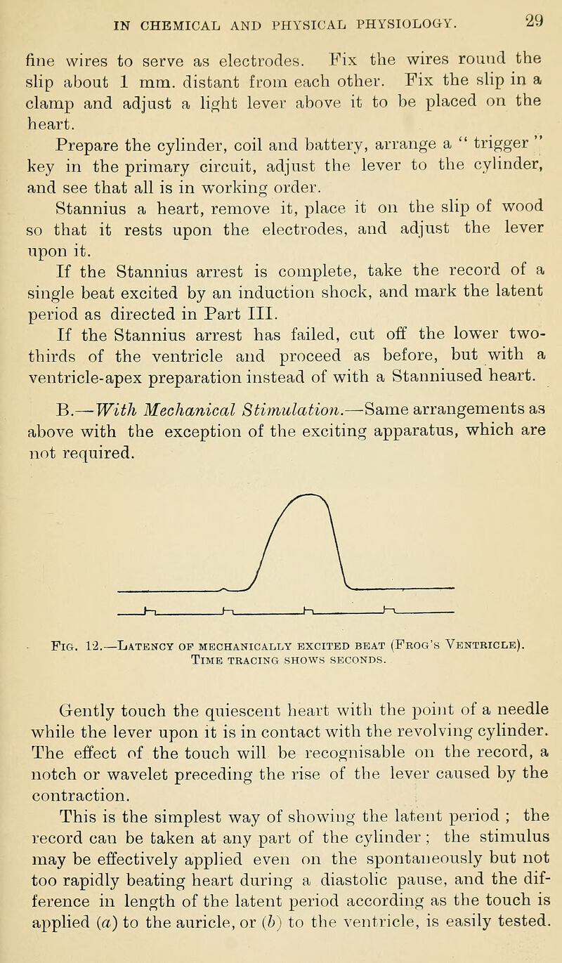 fine wires to serve as electrodes. Fix the wires round the slip cabout 1 mm. distant from each other. Fix the sHp in a clamp and adjust a li.s^ht lever above it to be placed on the heart. Prepare the cylinder, coil and battery, arrange a  trigger  key in the primary circuit, adjust the lever to the cylinder, and see that all is in working order. Stannius a heart, remove it, place it on the slip of wood so that it rests upon the electrodes, and adjust the lever upon it. If the Stannius arrest is complete, take the record of a single beat excited by an induction shock, and mark the latent period as directed in Part III. If the Stannius arrest has failed, cut off the lower two- thirds of the ventricle and proceed as before, but with a ventricle-apex preparation instead of with a Stanniused heart. B.—With Mechanical Stimulation.—-Same arrangements as above with the exception of the exciting apparatus, which are not required. Pici. 1'2.—Latency of mechanically excited beat (Frog's Ventricle). Time tracing shows seconds. Gently touch the quiescent heart with the point of a needle while the lever upon it is in contact with the revolving cylinder. The effect of the touch will be recognisable on the record, a notch or wavelet preceding the rise of the lever caused by the contraction. This is the simplest way of showing the latent period ; the record can be taken at any part of the cylinder ; the stimulus may be effectively applied even on the spontaneously but not too rapidly beating heart during a diastolic pause, and the dif- ference in length of the latent period according as the touch is applied {a) to the auricle, or {h) to the ventricle, is easily tested.
