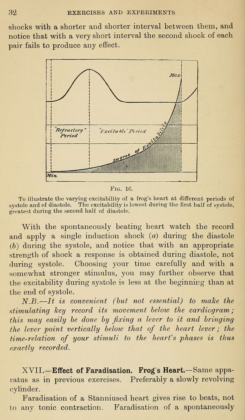 shocks with a shorter and shorter interval between them, and notice that with a very short interval the second shock of each pair fails to produce any effect. To illustrate the varying excitability of a frog's heart at different periods of systole and of diastole. The excitability is lowest during the first half of systole, greatest during the second half of diastole. With the spontaneously beating heart watch the record and apply a single induction shock {a) during the diastole (6) during the systole, and notice that with an appropriate strength of shock a response is obtained during diastole, not during systole. Choosing your time carefully and with a somewhat stronger stimulus, you may further observe that the excitability during systole is less at the beginning than at the end of systole. N.B.—It is convenient (hut not essential) to make the stimulating key record its movement below the cardiogram; this may easily be done by fixing a lever to it and bringing the lever point vertically below that of the heart lever; the time-relation of your stimuli to the heart's phases is thus exactly recorded. XVII.—Effect of Faradisation. Frog's Heart.—Same appa- ratus as in previous exercises. Preferably a slowly revolving cylinder. Faradisation of a Stanniused heart gives rise to beats, not to any tonic contraction. Faradisation of a spontaneously