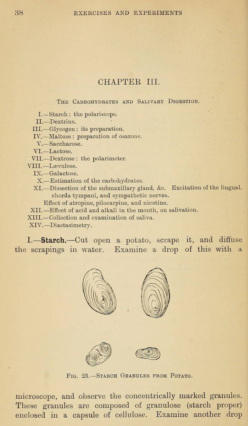 CHAPTEE III. The Caebohydrates and Salivary Digestion. I.—Starch : the polariscope. II.—Dextrins. III.—Glycogen : its preparation. IV.—Maltose : preparation of osazone. V.—Saccharose. VI.—Lactose. VII.—Dextrose : the polarimeter. VIII.—Lsevulose. IX.—Galactose. X.—Estimation of the carbohydrates. XI.—Dissection of the submaxillary gland, &c. Excitation of the lingual, chorda tympani, and sympathetic nerves. Effect of atropine, pilocarpine, and nicotine. XII.—Effect of acid and alkali in the mouth, on salivation. XIII.—Collection and examination of saliva. XIV.—Diastasimetry. I.—Starch.—Cut open a potato, scrape it, and diffuse the scrapings in water. Examine a drop of this with a Fig. 23.—Starch Granules prom Potato. microscope, and observe the concentrically marked granules. These granules are composed of granulose (starch proper) enclosed in a capsule of cellulose. Examine another drop