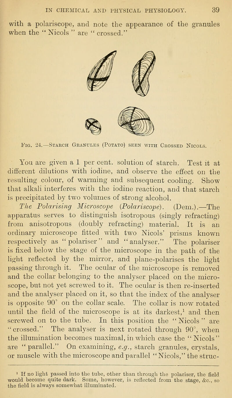 with a polariscope, and note the appearance of the granules when the  Nicols  are  crossed. Fig. 24.—Staech Granules (Potato) seen with Crossed Nicols. You are given a 1 per cent, sohition of starch. Test it at different dilutions with iodine, and observe the effect on the resulting colour, of warming and subsequent cooling. Show that alkali interferes with the iodine reaction, and that starch is precipitated by two volumes of strong alcohol. The Polarising MicroscojJe (Polariscope). (Dem.).—The apparatus serves to distinguish isotropous (singly refracting) from anisotropous (doubly refracting) material. It is an ordinary microscope fitted with two Nicols' prisms known respectively as  polariser and analyser. The polariser is fixed below the stage of the microscope in the path of the light reflected by the mirror, and plane-polarises the light passing through it. The ocular of the microscope is removed and the collar belonging to the analyser placed on the micro- scope, but not yet screwed to it. The ocular is then re-inserted and the analyser placed on it, so that the index of the analyser is opposite 90' on the collar scale. The collar is now rotated until the field of the microscope is at its darkest,^ and then screwed on to the tube. In this position the Nicols are crossed. The analyser is next rotated through 90^, when the illumination becomes maximal, in which case the  Nicols are parallel. On examining, e.g., starch granules, crystals, or muscle with the microscope and parallel Nicols, the struc- I If no light passed into the tube, other than through the XDolariser, the field would become quite dark. Some, however, is reflected from the stage, &c., so the field is always somewhat illuminated.
