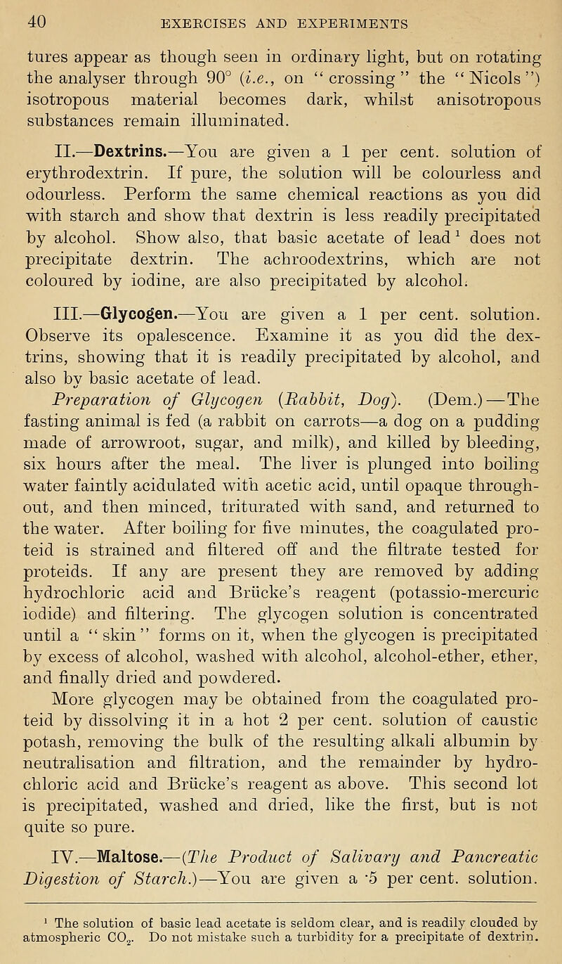 tures appear as though seen in ordinary Hght, but on rotating the analyser through 90° {i.e., on crossing the  Nicols ) isotropous material becomes dark, whilst anisotropous substances remain illuminated. II.—Dextrins.—You are given a 1 per cent, solution of erythrodextrin. If pure, the solution will be colourless and odourless. Perform the same chemical reactions as you did with starch and show that dextrin is less readily precipitated by alcohol. Show also, that basic acetate of lead ^ does not precipitate dextrin. The achroodextrins, which are not coloured by iodine, are also precipitated by alcohoL III.—Glycogen.—You are given a 1 per cent, solution. Observe its opalescence. Examine it as you did the dex- trins, showing that it is readily precipitated by alcohol, and also by basic acetate of lead. Preparation of Glycogen {Babbit, Dog). (Dem.)—The fasting animal is fed (a rabbit on carrots—a dog on a pudding made of arrowroot, sugar, and milk), and killed by bleeding, six hours after the meal. The liver is plunged into boiling water faintly acidulated with acetic acid, until opaque through- out, and then minced, triturated with sand, and returned to the water. After boiling for five minutes, the coagulated pro- teid is strained and filtered off and the filtrate tested for proteids. If any are present they are removed by adding hydrochloric acid and Briicke's reagent (potassio-mercuric iodide) and filtering. The glycogen solution is concentrated until a  skin forms on it, when the glycogen is precipitated by excess of alcohol, washed with alcohol, alcohol-ether, ether, and finally dried and powdered. More glycogen may be obtained from the coagulated pro- teid by dissolving it in a hot 2 per cent, solution of caustic potash, removing the bulk of the resulting alkali albumin by neutralisation and filtration, and the remainder by hydro- chloric acid and Briicke's reagent as above. This second lot is precipitated, washed and dried, like the first, but is not quite so pure. IV.—Maltose.—{The Product of Salivary and Pancreatic Digestion of Starch.)—You are given a '5 per cent, solution. ' ' The solution of basic lead acetate is seldom clear, and is readily clouded by atmospheric CO.^. Do not mistake such a turbidity for a precipitate of dextrin.