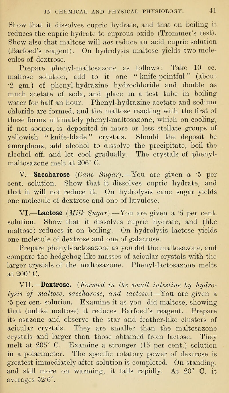 Show that it dissolves cupric hydrate, and that on boihng it reduces the cnpric hydrate to cuprous oxide (Trommer's test). Show also that maltose will not reduce an acid cupric solution (Barfoed's reagent). On hydrolysis maltose yields two mole- cules of dextrose. Prepare phenyl-maltosazone as follows: Take 10 cc. maltose solution, add to it one  knife-pointful (about ■2 gm.) of phenyl-hydrazine hydrochloride and double as much acetate of soda, and place in a test tube in boiling water for half an hour. Phenyl-hydrazine acetate and sodium chloride are formed, and the maltose reacting with the first of these forms ultimately phenyl-maltosazone, which on cooling, if not sooner, is deposited in more or less stellate groups of yellowish  knife-blade crystals. Should the deposit be amorphous, add alcohol to dissolve the precipitate, boil the alcohol off, and let cool gradually. The crystals of phenyl- maltosazone melt at 206° C. V.—Saccharose {Cane Sugar).—You are given a 5 per cent, solution. Show that it dissolves cupric hydrate, and that it will not reduce it. On hydrolysis cane sugar yields one molecule of dextrose and one of Isevulose. VI.—Lactose {Milk Sugar).—You are given a 5 per cent, solution. Show that it dissolves cupric hydrate, and (like maltose) reduces it on boiling. On hydrolysis lactose yields one molecule of dextrose and one of galactose. Prepare phenyl-lactosazone as you did the inaltosazone, and compare the hedgehog-like masses of acicular crystals with the larger crystals of the maltosazone. Phenyl-lactosazone melts at 200° C. VII.—Dextrose. {Formed in the small intestine by hydro- lysis of tnaltose, saccharose, and lactose.)—You are given a 5 per cen. solution. Examine it as you did maltose, showing that (unlike maltose) it reduces Barfoed's reagent. Prepare its osazone and observe the star and feather-like clusters of acicular crystals. They are smaller than the maltosazone crystals and larger than those obtained from lactose. They melt at 205° C. Examine a stronger (15 per cent.) solution in a polarimeter. The specific rotatory power of dextrose is greatest immediately after solution is completed. On standing, and still more on warming, it falls rapidly. At 20° C. it averages 526°.