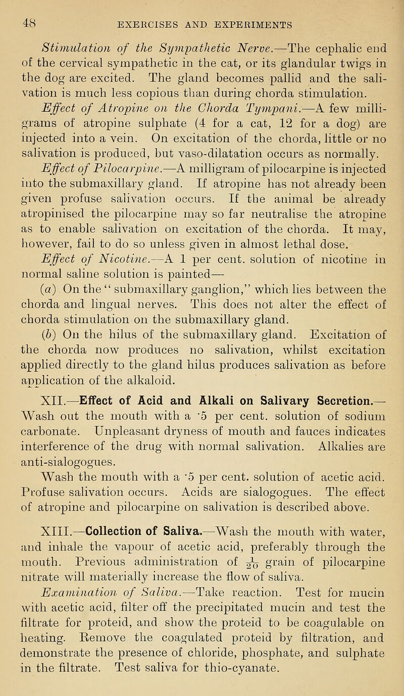 Stimulation of the Sympathetic Nerve.—The cephalic end of the cervical sympathetic in the cat, or its glandular twigs in the dog are excited. The gland becomes pallid and the sali- vation is much less copious than during chorda stimulation. Effect of Atropine on the Chorda Tympani.—-A few milli- grams of atropine sulphate (4 for a cat, 12 for a dog) are injected into a vein. On excitation of the chorda, little or no salivation is produced, but vaso-dilatation occurs as normally. Effect of Pilocarpine.—A milligram of pilocarpine is injected into the submaxillary gland. If atropine has not already been given profuse salivation occurs. If the animal be already atropinised the pilocarpine may so far neutralise the atropine as to enable salivation on excitation of the chorda. It may, however, fail to do so unless given in almost lethal dose. Effect of Nicotine.—A 1 per cent, solution of nicotine in normal saline solution is painted— {a) On the  submaxillary ganglion, which lies between the chorda and lingual nerves. This does not alter the effect of chorda stimulation on the submaxillary gland. (6) On the hilus of the submaxillary gland. Excitation of the chorda now produces no salivation, whilst excitation applied directly to the gland hilus produces salivation as before application of the alkaloid. XII.—Effect of Acid and Alkali on Salivary Secretion.— Wash out the mouth with a 5 per cent, solution of sodium carbonate. Unpleasant dryness of mouth and fauces indicates interference of the drug with normal salivation. Alkalies are anti-sialogogues. Wash the mouth with a '5 per cent, solution of acetic acid. Profuse salivation occurs. Acids are sialogogues. The effect of atropine and pilocarpine on salivation is described above. XIII.—Collection of Saliva.—Wash the mouth with water, and inhale the vapour of acetic acid, preferably through the mouth. Previous administration of 2o gi'ain of pilocarpine nitrate will materially increase the flow of saliva. Examination of Saliva.—Take reaction. Test for mucin with acetic acid, filter off the precipitated mucin and test the filtrate for proteid, and show the proteid to be coagulable on heating. Remove the coagulated proteid by filtration, and demonstrate the presence of chloride, phosphate, and sulphate in the filtrate. Test saliva for thio-cyanate.