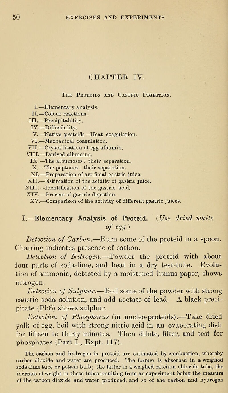 CHAPTEE IV. The Proteids and Gastric Digestion. I.—Elementary analysis. II,—Colour reactions. III.—Precipitability. IV.—Diffusibility. V.—Native proteids—Heat coagulation. VI.—Mechanical coagulation. VII.—Crystallisation of egg albumin. VIII.—Derived albumins. IX.—The albumoses : their separation. X.—The peptones : their separation. XI.—Preparation of artificial gastric juice. XII.—Estimation of the acidity of gastric juice. XIII. -Identification of the gastric acid. XIV.—Process of gastric digestion. XV.—Comparison of the activity of different gastric juices. I.—Elementary Analysis of Proteid. (Use dried white of egg.) Detection of Carhon.—Burn some of the proteid in a spoon. Charring indicates presence of carbon. Detection of Nitrogen.—Powder the proteid with about four parts of soda-lime, and heat in a dry test-tube. Evolu- tion of ammonia, detected by a moistened litmus paper, shows nitrogen. Detection of Sulphur.—Boil some of the powder with strong caustic soda solution, and add acetate of lead. A black preci- pitate (PbS) shows sulphur. Detection of Phosphorus (in nucleo-proteids).—Take dried yolk of egg, boil with strong nitric acid in an evaporating dish for fifteen to thirty minutes. Then dilute, filter, and test for phosphates (Part I., Expt. 117). The carbon and hydrogen in proteid are estimated by combustion, w^hereby carbon dioxide and water are produced. The former is absorbed in a weighed soda-lime tube or potash bulb ; the latter in a weighed calcium chloride tube, the increase of weight in these tubes resulting from an experiment being the measure of the carbon dioxide and water produced, and so of the carbon and hydrogen