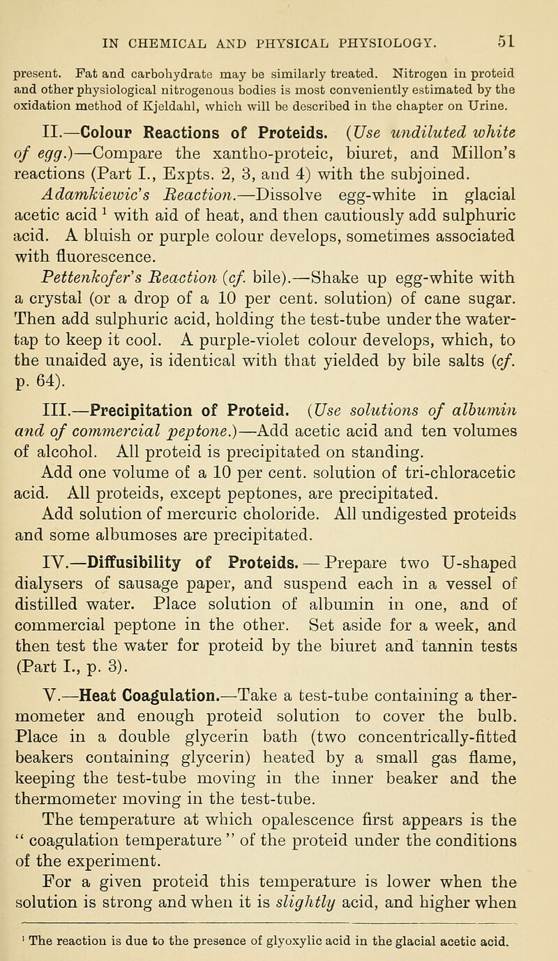 present. Fat and carbohydrate may be similarly treated. Nitrogen in proteid and other physiological nitrogenous bodies is most conveniently estimated by the oxidation method of Kjeldahl, which will be described in the chapter on Urine. II.—Colour Reactions of Proteids. {Use undiluted white of egg.)—Compare the xantho-proteic, biuret, and Millon's reactions (Part I., Expts. 2, 3, and 4) with the subjoined. Adamkiewic's Beaction.—Dissolve egg-white in glacial acetic acid ^ with aid of heat, and then cautiously add sulphuric acid. A bluish or purple colour develops, sometimes associated with fluorescence. Pettenkofer s Beaction {cf. bile).—Shake up egg-white with a crystal (or a drop of a 10 per cent, solution) of cane sugar. Then add sulphuric acid, holding the test-tube under the water- tap to keep it cool. A purple-violet colour develops, which, to the unaided aye, is identical with that yielded by bile salts {cf. p. 64). III.—Precipitation of Proteid. {Use solutions of albumin and of com7nercial peptone.)—Add acetic acid and ten volumes of alcohol. All proteid is precipitated on standing. Add one volume of a 10 per cent, solution of tri-chloracetic acid. All proteids, except peptones, are precipitated. Add solution of mercuric choloride. All undigested proteids and some albumoses are precipitated. lY.—Diffusibility of Proteids. — Prepare two U-shaped dialysers of sausage paper, and suspend each in a vessel of distilled water. Place solution of albumin in one, and of commercial peptone in the other. Set aside for a week, and then test the water for proteid by the biuret and tannin tests (Part I., p. 3). v.—Heat Coagulation.—Take a test-tube containing a ther- mometer and enough proteid solution to cover the bulb. Place in a double glycerin bath (two concentrically-fitted beakers containing glycerin) heated by a small gas flame, keeping the test-tube moving in the inner beaker and the thermometer moving in the test-tube. The temperature at which opalescence first appears is the  coagulation temperature  of the proteid under the conditions of the experiment. For a given proteid this temperature is lower when the solution is strong and when it is slightly acid, and higher when ' The reaction is due to the presence of glyoxylic acid in the glacial acetic acid.