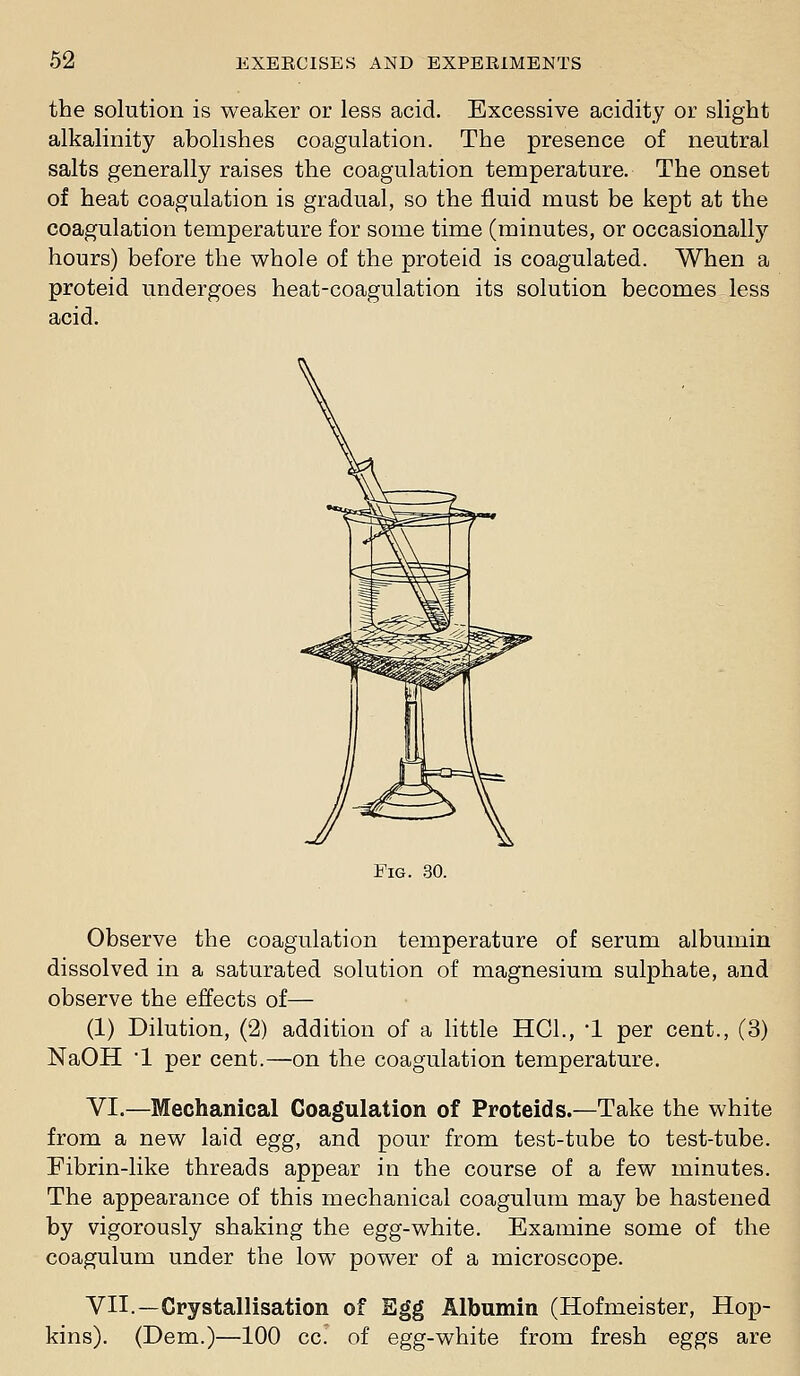 the solution is weaker or less acid. Excessive acidity or slight alkalinity abolishes coagulation. The presence of neutral salts generally raises the coagulation temperature. The onset of heat coagulation is gradual, so the fluid must be kept at the coagulation temperature for some time (minutes, or occasionally hours) before the whole of the proteid is coagulated. When a proteid undergoes heat-coagulation its solution becomes less acid. Fig. .30. Observe the coagulation temperature of serum albumin dissolved in a saturated solution of magnesium sulphate, and observe the effects of— (1) Dilution, (2) addition of a little HCl., *1 per cent., (3) NaOH '1 per cent.—on the coagulation temperature. VI.—Mechanical Coagulation of Proteids.—Take the white from a new laid egg, and pour from test-tube to test-tube. Pibrin-like threads appear in the course of a few minutes. The appearance of this mechanical coagulum may be hastened by vigorously shaking the egg-white. Examine some of the coagulum under the low power of a microscope. VII.—Crystallisation of Egg Albumin (Hofmeister, Hop- kins). (Dem.)—100 cc. of egg-white from fresh eggs are