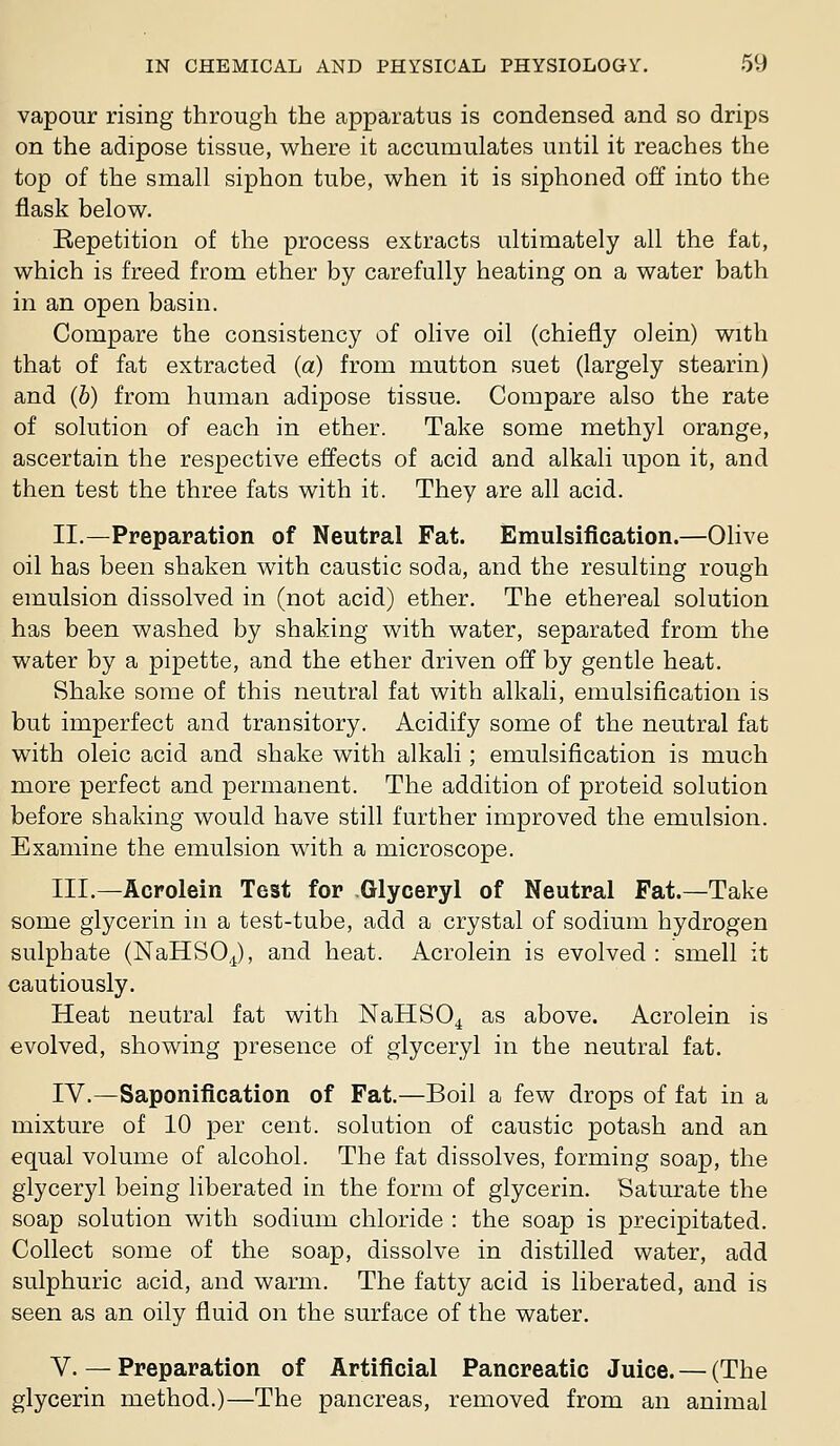 vapour rising through the apparatus is condensed and so drips on the adipose tissue, where it accumulates until it reaches the top of the small siphon tube, when it is siphoned off into the flask below. Repetition of the process extracts ultimately all the fat, which is freed from ether by carefully heating on a water bath in an open basin. Compare the consistency of olive oil (chiefly olein) with that of fat extracted (a) from mutton suet (largely stearin) and (b) from human adipose tissue. Compare also the rate of solution of each in ether. Take some methyl orange, ascertain the respective effects of acid and alkali upon it, and then test the three fats with it. They are all acid. II.—Preparation of Neutral Fat. Emulsification.—Olive oil has been shaken with caustic soda, and the resulting rough emulsion dissolved in (not acid) ether. The ethereal solution has been washed by shaking with water, separated from the water by a pipette, and the ether driven off by gentle heat. Shake some of this neutral fat with alkali, emulsification is but imperfect and transitory. Acidify some of the neutral fat with oleic acid and shake with alkali; emulsification is much more perfect and permanent. The addition of proteid solution before shaking would have still further improved the emulsion. Examine the emulsion with a microscope. III.—Acrolein Test for Glyceryl of Neutral Pat.—Take some glycerin in a test-tube, add a crystal of sodium hydrogen sulphate (NaHSOJ, and heat. Acrolein is evolved : smell it cautiously. Heat neutral fat with NaHSO^ as above. Acrolein is evolved, showing presence of glyceryl in the neutral fat. IV.—Saponification of Fat.—Boil a few drops of fat in a mixture of 10 per cent, solution of caustic potash and an equal volume of alcohol. The fat dissolves, forming soap, the glyceryl being liberated in the form of glycerin. Saturate the soap solution with sodium chloride : the soap is precipitated. Collect some of the soap, dissolve in distilled water, add sulphuric acid, and warm. The fatty acid is liberated, and is seen as an oily fluid on the surface of the water. V. — Preparation of Artificial Pancreatic Juice. — (The glycerin method.)—The pancreas, removed from an animal