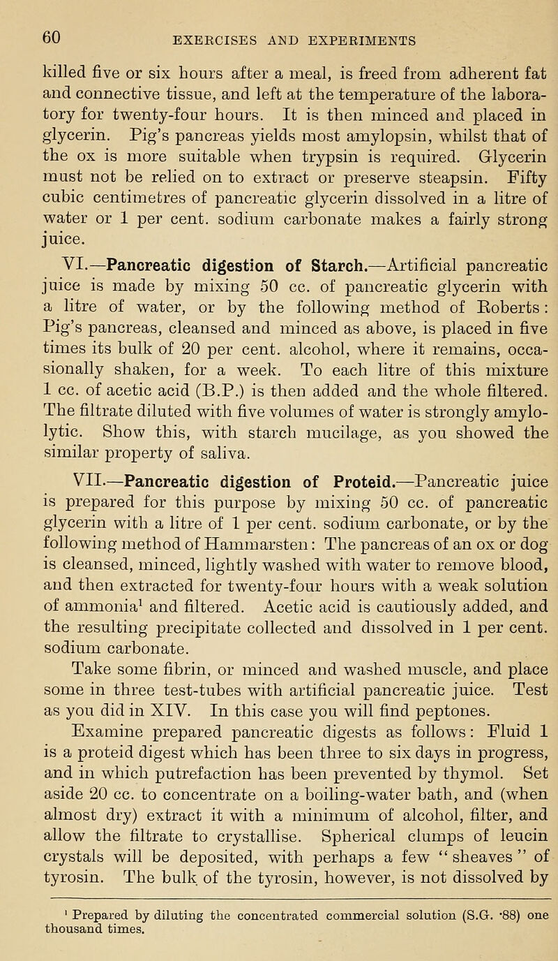 killed five or six hours after a meal, is freed from adherent fat and connective tissue, and left at the temperature of the labora- tory for tvi^enty-four hours. It is then minced and placed in glycerin. Pig's pancreas yields most amylopsin, whilst that of the ox is more suitable when trypsin is required. Glycerin must not be relied on to extract or preserve steapsin. Fifty cubic centimetres of pancreatic glycerin dissolved in a litre of water or 1 per cent, sodium carbonate makes a fairly strong juice. VI.—Pancreatic digestion of Starch.—Artificial pancreatic juice is made by mixing 50 cc. of pancreatic glycerin with a litre of water, or by the following method of Eoberts: Pig's pancreas, cleansed and minced as above, is placed in five times its bulk of 20 per cent, alcohol, where it remains, occa- sionally shaken, for a week. To each litre of this mixture 1 cc. of acetic acid (B.P.) is then added and the whole filtered. The filtrate diluted with five volumes of water is strongly amylo- lytic. Show this, with starch mucilage, as you showed the similar property of saliva. VIL—Pancreatic digestion of Proteid.—Pancreatic juice is prepared for this purpose by mixing 50 cc. of pancreatic glycerin with a litre of 1 per cent, sodium carbonate, or by the following method of Hammarsten: The pancreas of an ox or dog is cleansed, minced, lightly washed with water to remove blood, and then extracted for twenty-four hours with a weak solution of ammonia^ and filtered. Acetic acid is cautiously added, and the resulting precipitate collected and dissolved in 1 per cent, sodium carbonate. Take some fibrin, or minced and washed muscle, and place some in three test-tubes with artificial pancreatic juice. Test as you did in XIV. In this case you will find peptones. Examine prepared pancreatic digests as follows: Fluid 1 is a proteid digest which has been three to six days in progress, and in which putrefaction has been prevented by thymol. Set aside 20 cc. to concentrate on a boiling-water bath, and (when almost dry) extract it with a minimum of alcohol, filter, and allow the filtrate to crystallise. Spherical clumps of leucin crystals will be deposited, with perhaps a few sheaves of tyrosin. The bulk of the tyrosin, however, is not dissolved by ' Prepared by diluting the concentrated commercial solution (S.G. '88) one thousand times.