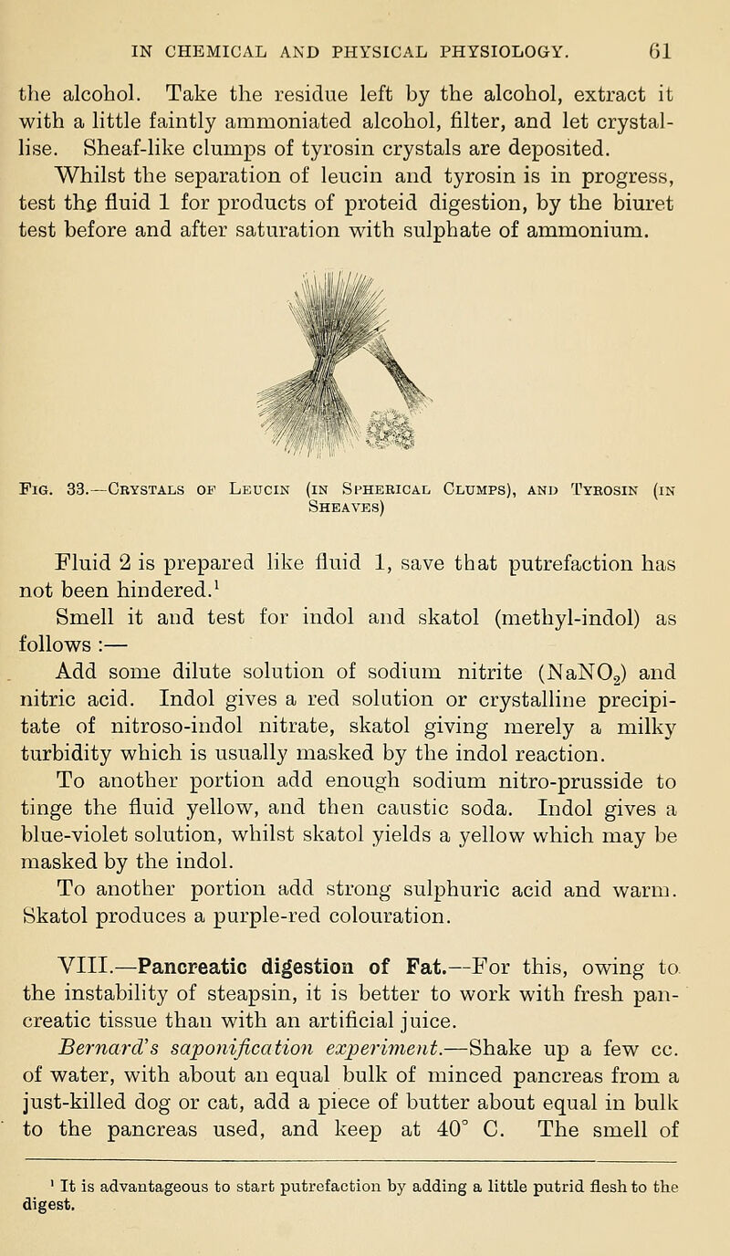 the alcohol. Take the residue left by the alcohol, extract it with a little faintly ammoniated alcohol, filter, and let crystal- lise. Sheaf-like clumps of tyrosin crystals are deposited. Whilst the separation of leucin and tyrosin is in progress, test the fluid 1 for products of proteid digestion, by the biuret test before and after saturation with sulphate of ammonium. , I'III'/,///. Fig. 33.—Crystals of Leucin (in Spherical Clumps), and Tyrosin (in Sheaves) Fluid 2 is prepared like fluid 1, save that putrefaction has not been hindered.^ Smell it and test for indol and skatol (methyl-indol) as follows :— Add some dilute solution of sodium nitrite (NaNOa) and nitric acid. Indol gives a red solution or crystalline precipi- tate of nitroso-indol nitrate, skatol giving merely a milky turbidity which is usually masked by the indol reaction. To another portion add enough sodium nitro-prusside to tinge the fluid yellow, and then caustic soda. Indol gives a blue-violet solution, whilst skatol yields a yellow which may be masked by the indol. To another portion add strong sulphuric acid and warm. Skatol produces a purple-red colouration. VIII.—Pancreatic digestion of Fat.—For this, owing to the instability of steapsin, it is better to work with fresh pan- creatic tissue than with an artificial juice, Bernard's saponification experiment.—Shake up a few cc. of water, with about an equal bulk of minced pancreas from a just-killed dog or cat, add a piece of butter about equal in bulk to the pancreas used, and keep at 40° C. The smell of ' It is advantageous to start putrefaction by adding a little putrid flesh to the digest.