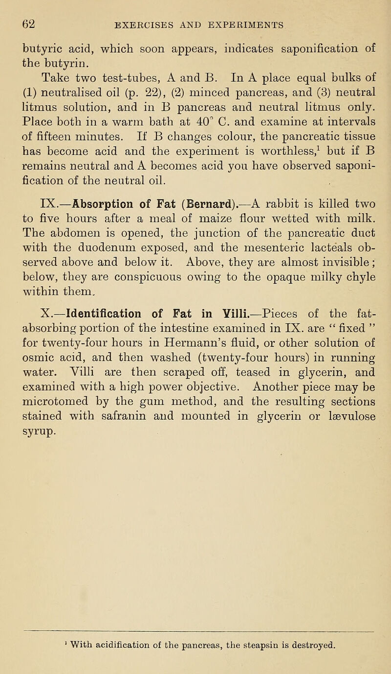 butyric acid, which soon appears, indicates saponification of the butyrin. Take two test-tubes, A and B. In A place equal bulks of (1) neutralised oil (p. 22), (2) minced pancreas, and (3) neutral litmus solution, and in B pancreas and neutral litmus only. Place both in a warm bath at 40 C. and examine at intervals of fifteen minutes. If B changes colour, the pancreatic tissue has become acid and the experiment is worthless,^ but if B remains neutral and A becomes acid you have observed saponi- fication of the neutral oil. IX.—Absorption of Fat (Bernard).—A rabbit is killed two to five hours after a meal of maize flour wetted with milk. The abdomen is opened, the junction of the pancreatic duct with the duodenum exposed, and the mesenteric lacteals ob- served above and below it. Above, they are almost invisible; below, they are conspicuous owing to the opaque milky chyle within them. X.—Identification of Fat in Yilli.—Pieces of the fat- absorbing portion of the intestine examined in IX. are  fixed  for twenty-four hours in Hermann's fluid, or other solution of osmic acid, and then washed (twenty-four hours) in running water. Villi are then scraped off, teased in glycerin, and examined with a high power objective. Another piece may be microtomed by the gum method, and the resulting sections stained with safranin and mounted in glycerin or Isevulose syrup. • With acidification of the pancreas, the steapsin is destroyed.