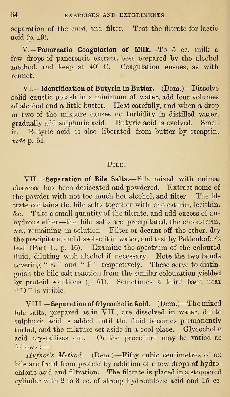 separation of the curd, and filter. Test the filtrate for lactic acid (p. 19). v.—Pancreatic Coagulation of Milk.—To 5 cc. milk a few drops of pancreatic extract, best prepared by the alcohol method, and keep at 40 C. Coagulation ensues, as with rennet. VI.—Identification of Butyrin in Butter. (Dem.)—^Dissolve solid caustic potash in a minimum of water, add four volumes of alcohol and a little butter. Heat carefully, and when a drop or two of the mixture causes no turbidity in distilled water, gradually add sulphuric acid. Butyric acid is evolved. Smell it. Butyric acid is also liberated from butter by steapsin, vide p. 61. Bile. VII.—Separation of Bile Salts.—Bile mixed with animal charcoal has been desiccated and powdered. Extract some of the powder with not too much hot alcohol, and filter. The fil- trate contains the bile salts together with cholesterin, lecithin, &c. Take a small quantity of the filtrate, and add excess of an- hydrous ether—the bile salts are precipitated, the cholesterin, &c., remaining in solution. Filter or decant off the ether, dry the precipitate, and dissolve it in water, and test by Pettenkofer's test (Part I., p. 16). Examine the spectrum of the coloured fluid, diluting with alcohol if necessary. Note the two bands covering  E  and  F  respectively. These serve to distin- guish the bile-salt reaction from the similar colouration yielded by proteid solutions (p. 51). Sometimes a third band near D is visible. VIIL—Separation of Glycocholic Acid. (Dem.)—The mixed bile salts, prepared as in VII., are dissolved in water, dilute sulphuric acid is added until the fluid becomes permanently turbid, and the mixture set aside in a cool place. Glycocholic acid crystallises out. Or the procedure may be varied as follows :— Hilfners Method. (Dem.)—Fifty cubic centimetres of ox bile are freed from proteid by addition of a few drops of hydro- chloric acid and filtration. The filtrate is placed in a stoppered cylinder with 2 to 3 cc. of strong hydrochloric acid and 15 cc.