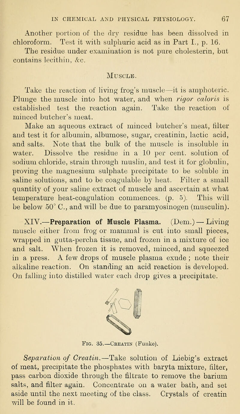 x4Lnother portion of the dry residue has been dissolved in chloroform. Test it with sulphuric acid as in Part I., p. 16. The residue under examination is not pure cholesterin, but contains lecithin, tl-c. Muscle. Take the reaction of living frog's muscle—it is amphoteric. Plunge the muscle into hot vi^ater, and when rigor caloris is established test the reaction again. Take the reaction of minced butcher's meat. Make an aqueous extract of minced butcher's meat, filter and test it for albumin, albumose, sugar, creatinin, lactic acid, and salts. Note that the bulk of the muscle is insoluble in water. Dissolve the residue in a 10 per cent, solution of sodium chloride, strain through muslin, and test it for globulin, proving the magnesium sulphate precipitate to be soluble in saline solutions, and to be coagulable by heat. Filter a small quantity of your saline extract of muscle and ascertain at what temperature heat-coagulation commences, (p. 5). This will be below 50^ C, and will be due to paramyosinogen (musculin). XIV.—Preparation of Muscle Plasma. (Dem.) — Living muscle either from frog or mammal is cut into small pieces, wrapped in gutta-percha tissue, and frozen in a mixture of ice and salt. When frozen it is removed, minced, and squeezed in a press. A few drops of muscle plasma exude ; note their alkailine reaction. On standing an acid reaction is developed. On falling into distilled water each drop gives a precipitate. Fig. 35.—Ceeatin (Fuiike). Separation of Creatin.—Take solution of Liebig's extract of meat, precipitate the phosphates with baryta mixture, filter, pass carbon dioxide through the filtrate to remove the barium salts, and filter again. Concentrate on a water bath, and set aside until the next meeting of the class. Crystals of creatin will be found in it.