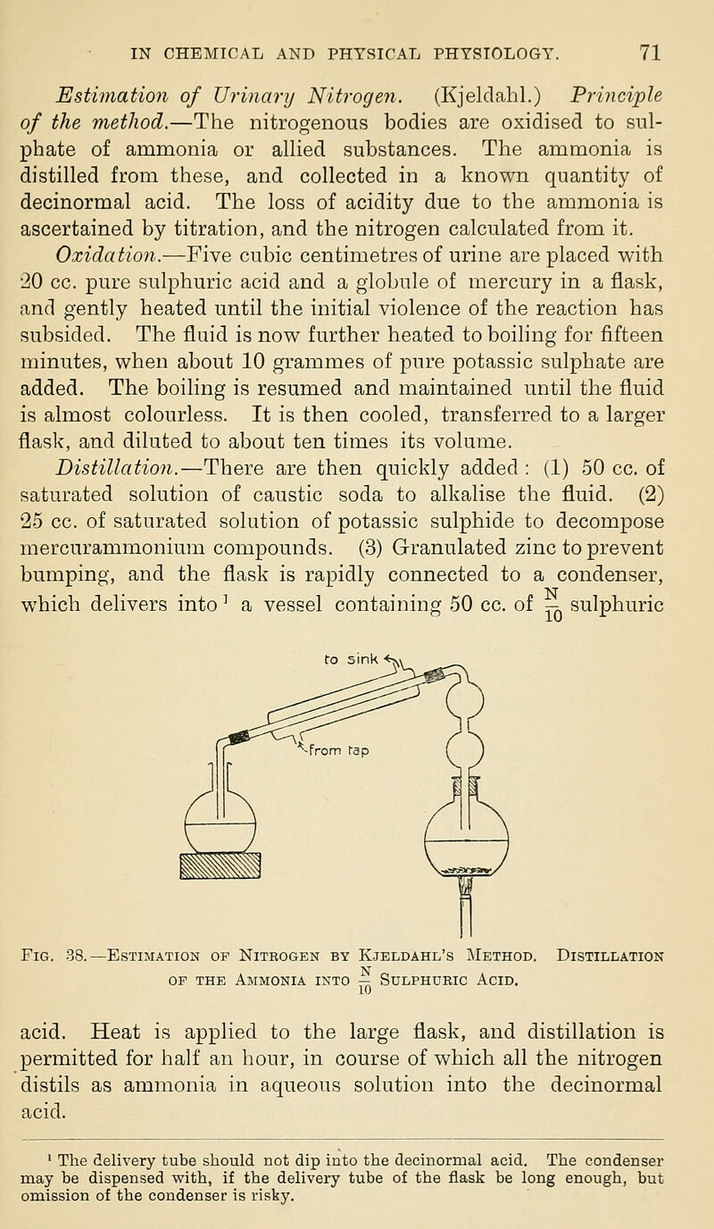 Estimation of Urinary Nitrogen. (Kjeldahl.) Principle of the metJiod.—The nitrogenous bodies are oxidised to sul- phate of ammonia or aUied substances. The ammonia is distilled from these, and collected in a known quantity of decinormal acid. The loss of acidity due to the ammonia is ascertained by titration, and the nitrogen calculated from it. Oxidation.—Five cubic centimetres of urine are placed with 20 cc. pure sulphuric acid and a globule of mercury in a flask, and gently heated until the initial violence of the reaction has subsided. The fluid is now further heated toboihng for fifteen minutes, when about 10 grammes of pure potassic sulphate are added. The boiling is resumed and maintained until the fluid is almost colourless. It is then cooled, transferred to a larger flask, and diluted to about ten times its volume. Distillation.—There are then quickly added : (1) 50 cc. of saturated solution of caustic soda to alkalise the fluid. (2) 25 cc. of saturated solution of potassic sulphide to decompose mercurammonium compounds. (3) Granulated zinc to prevent bumping, and the flask is rapidly connected to a condenser, which delivers into' a vessel containing 50 cc. of -i sulphuric ro sink <>Y Fig, 38.—Estimation op Nitrogen by Kjeldahl's Method. Distillation OP THE Ammonia into — Sulphueic Acid. acid. Heat is applied to the large flask, and distillation is permitted for half an hour, in course of which all the nitrogen distils as ammonia in aqueous solution into the decinormal acid. ' The delivery tube should not dip into the decinormal acid. The condenser may be dispensed with, if the delivery tube of the flask be long enough, but omission of the condenser is risky.