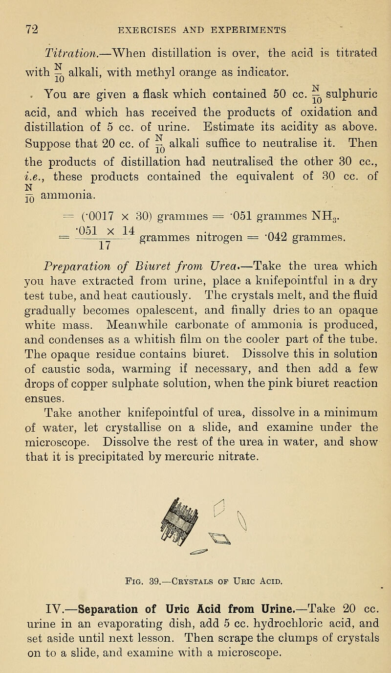 Titration.—When distillation is over, the acid is titrated with — alkali, with methyl orange as indicator, . You are given a flask which contained 50 cc. — sulphuric acid, and which has received the products of oxidation and distillation of 5 cc. of urine. Estimate its acidity as above. Suppose that 20 cc, of - alkali suffice to neutralise it. Then the products of distillation had neutralised the other 30 cc, i.e., these products contained the equivalent of 30 cc. of N jq ammonia. = (OOIT X 30) grammes = 051 grammes NHg, 051 X 14 •, .n^o = — grammes nitrogen = 042 grammes. Preparation of Biuret from Urea.—Take the urea which you have extracted from urine, place a knifepointful in a dry test tube, and heat cautiously. The crystals melt, and theiluid gradually becomes opalescent, and finally dries to an opaque white mass. Meanwhile carbonate of ammonia is produced, and condenses as a whitish film on the cooler part of the tube. The opaque residue contains biuret. Dissolve this in solution of caustic soda, warming if necessary, and then add a few drops of copper sulphate solution, when the pink biuret reaction ensues. Take another knifepointful of urea, dissolve in a minimum of water, let crystallise on a slide, and examine under the microscope. Dissolve the rest of the urea in water, and show that it is precipitated by mercuric nitrate. Fig. 39.—Ceystals of Uric Acid. IV,—Separation of Uric Acid from Urine.—Take 20 cc, urine in an evaporating dish, add 5 cc. hydrochloric acid, and set aside until next lesson. Then scrape the clumps of crystals on to a slide, and examine with a microscope.