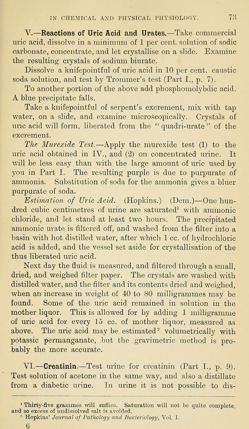 v.—Reactions of Uric Acid and Urates.—Take commercial uric acid, dissolve in a minimum of 1 per cent, solution of sodic carbonate, concentrate, and let crystallise on a slide. Examine the resulting crystals of sodium biurate. Dissolve a knifepointfal of uric acid in 10 per cent, caustic soda solution, and test by Trommer's test (Part I., p. 7). To another portion of the above add phosphomolybdic acid. A blue precipitate falls. Take a knifepointful of serpent's excrement, mix with tap water, on a slide, and examine microscopically. Crystals of uric acid will form, liberated from the  quadri-urate  of the excrement. The Murexide Test.—Apply the murexide test (1) to the uric acid obtained in IV., and (2) on concentrated urine. It will be less easy than with the large amount of uric used by you in Part I. The resulting purple is due to purpurate of ammonia. Substitution of soda for the ammonia gives a bluer purpurate of soda. Estimation of Uric Acid. (Hopkins.) (Dem.)—One hun- dred cubic centimetres of urine are saturated^ with ammonic chloride, and let stand at least two hours. The precipitated ammonic urate is filtered off, and washed from the filter into a basin with hot distilled water, after which 1 cc. of hydrochloric acid is added, and the vessel set aside for crystallisation of the thus liberated uric acid. Next day the fluid is measured, and filtered through a small, dried, and weighed filter paper. The crystals are washed with distilled water, and the filter and its contents dried and weighed, when an increase in weight of 40 to 80 milligrammes may be found. Some of the uric acid remained in solution in the mother liquor. This is allowed for by adding 1 milligramme of uric acid for every 15 cc. of mother liquor, measured as above. The uric acid may be estimated^ volumetrically with potassic permanganate, bat the .gravimetric method is pro- bably the more accurate. VI.—Creatinin.—Test urine for creatinin (Part I., p. 9). Test solution of acetone in the same way, and also a distillate from a diabetic urine. In urine it is not possible to dis- ' Thirty-five grammes will suffice. Saturation will not be quite complete, and so excess of undissolved salt is avoided. ' Hopkins' Journal of Pathology and Bacteriology, Vol. I. 6