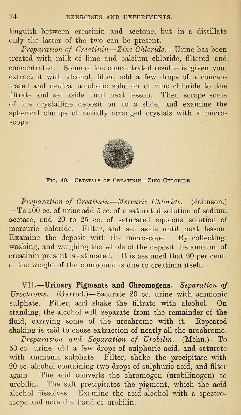 tinguish between creatinin and acetone, but in a distillate only the latter of the two can be present. Preparation of Creatinin—Zinc Chloride.—Urine has been treated with milk of lime and calcium chloride, filtered and concentrated. Some of the concentrated residue is given you, extract it with alcohol, filter, add a few drops of a concen- trated and neutral alcoholic solution of zinc chloride to the filtrate and set aside until next lesson. Then scrape some of the crystalline deposit on to a slide, and examine the spherical clumps of radially arranged crystals with a micro- scope. Fig. 40.—Crystals op Ceeatinin—Zinc Chloride. Preparation of Creatinin—Mercuric Chloride. (Johnson.) —To 100 cc. of urine add 5 cc. of a saturated solution of sodium acetate, and 20 to 25 cc. of saturated aqueous solution of mercuric chloride. Filter, and set aside until next lesson. Examine the deposit with the microscope. By collecting, washing, and weighing the whole of the deposit the amount of creatinin present is estimated. It is assumed that 20 per cent, of the weight of the compound is due to creatinin itself. VII.—Urinary Pigments and Chromogens. Separation oj TJrochrome. (Garrod.)—Saturate 20 cc. urine with ammonic sulphate. Filter, and shake the filtrate with alcohol. On standing, the alcohol will separate from the remainder of the fluid, carrying some of the urochrome with it. Eepeated shaking is said to cause extraction of nearly all the urochrome. Preparation and Separation of Urobilifi. (Mehu.)—To 50 cc. urine add a few drops of sulphuric acid, and saturate with ammonic sulphate. Filter, shake the precipitate with 20 cc. alcohol containing two drops of sulphuric acid, and filter again. The acid converts the chromogen (urobilinogen) to urobilm. The salt precipitates the pigment, which the acid alcohol dissolves. Examine the acid alcohol with a spectro- scope and note the band of urobilin.