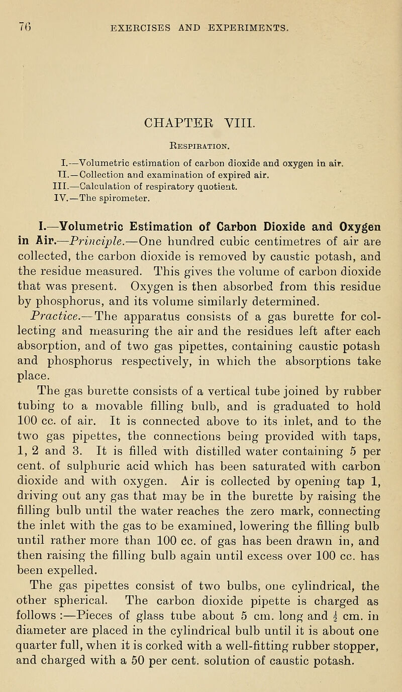 CHAPTEE VIII. Respiration. I.—Volumetric estimation of carbon dioxide and oxygen in air. TI.—Collection and examination of expired air. III.—Calculation of respiratory quotient. IV.—The spirometer. I.—Yolumetric Estimation of Carbon Dioxide and Oxygen in Air.—Principle.—One hundred cubic centimetres of air are collected, the carbon dioxide is removed by caustic potash, and the residue measured. This gives the volume of carbon dioxide that was present. Oxygen is then absorbed from this residue by phosphorus, and its volume similarly determined. Practice.— The apparatus consists of a gas burette for col- lecting and measuring the air and the residues left after each absorption, and of two gas pipettes, containing caustic potash and phosphorus respectively, in which the absorptions take place. The gas burette consists of a vertical tube joined by rubber tubing to a movable filling bulb, and is graduated to hold 100 cc. of air. It is connected above to its inlet, and to the two gas pipettes, the connections being provided with taps, 1, 2 and 3. It is filled with distilled water containing 5 per cent, of sulphuric acid which has been saturated with carbon dioxide and with oxygen. Air is collected by opening tap 1, driving out any gas that may be in the burette by raising the filling bulb until the water reaches the zero mark, connecting the inlet with the gas to be examined, lowering the filling bulb until rather more than 100 cc. of gas has been drawn in, and then raising the filling bulb again until excess over 100 cc. has been expelled. The gas pipettes consist of two bulbs, one cylindrical, the other spherical. The carbon dioxide pipette is charged as follows :—Pieces of glass tube about 5 cm. long and h cm. in diameter are placed in the cylindrical bulb until ifc is about one quarter full, when it is corked with a well-fitting rubber stopper, and charged with a 50 per cent, solution of caustic potash.