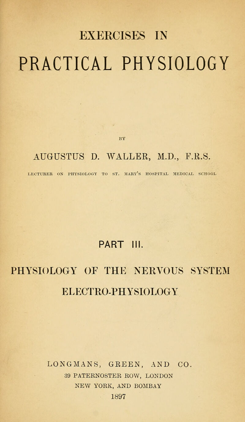 EXERCISES IN PRACTICAL PHYSIOLOGY AUGUSTUS D. WALLER, M.D., F.R.S. LECTURER ON PHYSIOLOGY TO ST. IIARY S HOSPITAL MEDICAL SCHOOL PART IN. PHYSIOLOGY OF THE NERVOUS SYSTEM ELECTRO-PHYSIOLOGY LONGMANS, GEEEN, AND CO. 39 PATERNOSTEE ROW, LONDON NEW YORK, AND BOMBAY 1897