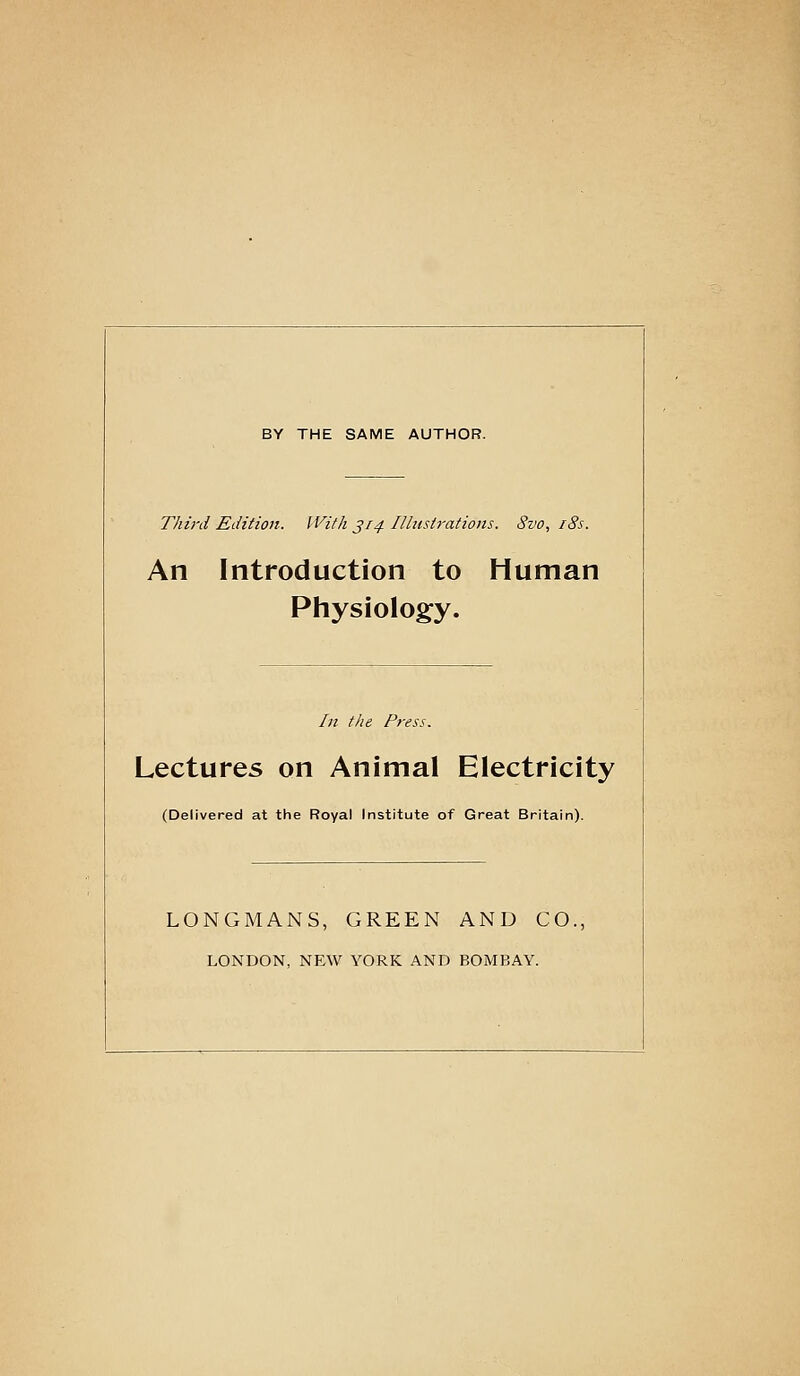 BY THE SAME AUTHOR. Thh-d Edition. With J14 Illustrations. 8vo, i8s. An Introduction to Human Physiology. In the Press. Lectures on Animal Electricity (Delivered at the Royal Institute of Great Britain). LONGMANS, GREEN AND CO., LONDON, NEW YORK AND BOMBAY.