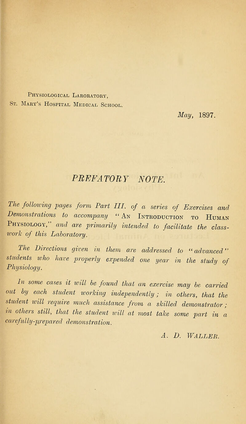 Physiological Laboratoby, St. Mary's Hospital Medical School. May, 1897. PREFATORY NOTE. The folloioing pages form Part III. of a series of Exercises and Demonstrations to accompany  An Introduction to Human Physiology, and are primarily intended to facilitate the class- ivork of this Laboratory. The Directions given in them are addressed to ''advanced students ivho have properly expended one year in the study of Physiology. In some cases it ivill be found that an exercise may be carried out by each student ivorking independently; in others, that the student will require much assistance from a skilled demonstrator; in others still, that the student ivill at most take some part in a carefully-jirejmred demonstration. A. D. Waller.