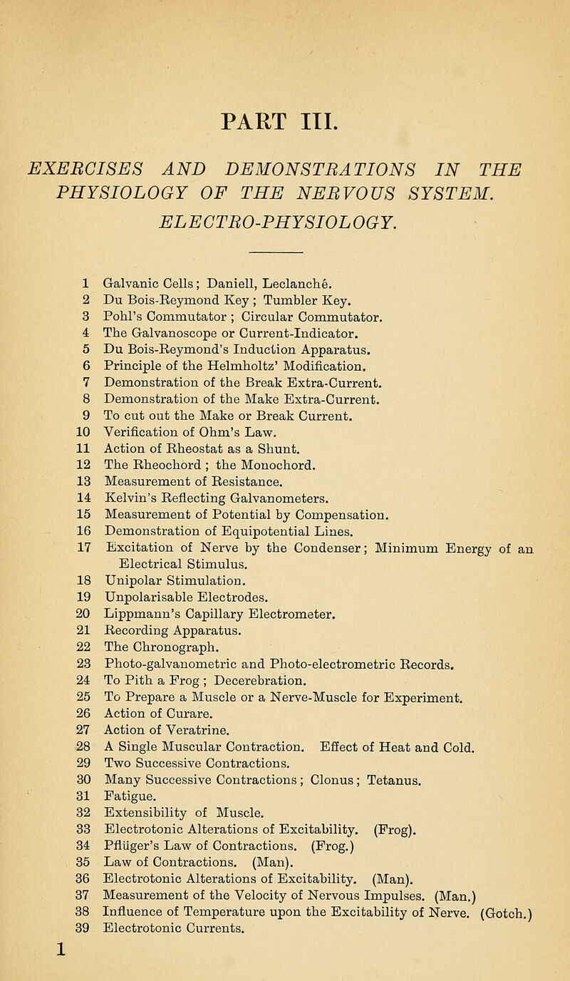 EXERCISES AND DEMONSTRATIONS IN THE PHYSIOLOGY OF THE NERVOUS SYSTEM. ELECTRO-PHYSIOLOGY. 1 Galvanic Cells; Daniell, Leclanche. 2 Du Bois-Eeymond Key ; Tumbler Key. 3 Pohl's Commutator ; Circular Commutator. 4 The Galvanoscope or Current-Indicator. 5 Du Bois-Reymond's Induction Apparatus. 6 Principle of the Helmholtz' Modification. 7 Demonstration of the Break Extra-Current. 8 Demonstration of the Make Extra-Current. 9 To cut out the Make or Break Current. 10 Verification of Ohm's Law. 11 Action of Rheostat as a Shunt. 12 The Rheochord ; the Monochord. 13 Measurement of Resistance. 14 Kelvin's Reflecting Galvanometers. 15 Measurement of Potential by Compensation. 16 Demonstration of Equipotential Lines. 17 Excitation of Nerve by the Condenser; Minimum Energy of an Electrical Stimulus. 18 Unipolar Stimulation. 19 Unpolarisable Electrodes. 20 Lippmann's Capillary Electrometer, 21 Recording Apparatus. 22 The Chronograph. 23 Photo-galvanometric and Photo-electrometric Records. 24 To Pith a Frog ; Decerebration. 25 To Prepare a Muscle or a Nerve-Muscle for Experiment. 26 Action of Curare. 27 Action of Veratrine. 28 A Single Muscular Contraction. Effect of Heat and Cold. 29 Two Successive Contractions. 30 Many Successive Contractions ; Clonus ; Tetanus. 31 Fatigue. 32 Extensibility of Muscle. 33 Electrotonic Alterations of Excitability. (Prog). 34 Pfliiger's Law of Contractions. (Frog.) 35 Law of Contractions. (Man). 36 Electrotonic Alterations of Excitability. (Man). 37 Measurement of the Velocity of Nervous Impulses. (Man.) 38 Influence of Temperature upon the Excitability of Nerve. (Gotch.) 39 Electrotonic Currents.