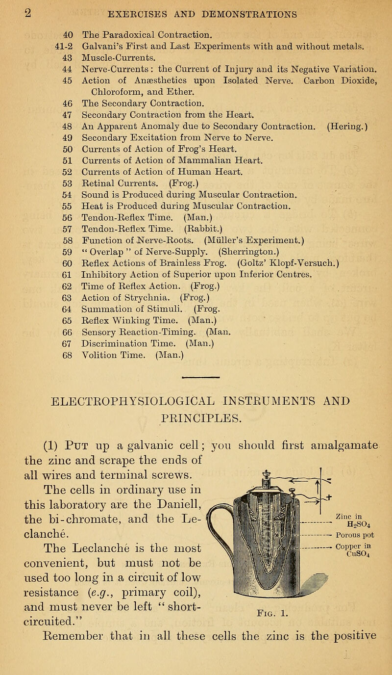 40 The Paradoxical Contraction, 41-2 Galvani's First and Last Experiments with and without metals. 43 Muscle-Currents. 44 Nerve-Currents : the Current of Injury and its Negative Variation, 45 Action of Ansesthetics upon Isolated Nerve. Carbon Dioxide, Chloroform, and Ether. 46 The Secondary Contraction, 47 Secondary Contraction from the Heart. 48 An Apparent Anomaly due to Secondary Contraction. (Hering.) 49 Secondary Excitation from Nerve to Nerve. 50 Currents of Action of Frog's Heart. 51 Currents of Action of Mammalian Heart. 52 Currents of Action of Human Heart. 53 Retinal Currents. (Frog.) 54 Sound is Produced during Muscular Contraction. 55 Heat is Produced during Muscular Contraction. 56 Tendon-Reflex Time. (Man.) 57 Tendon-Reflex Time. (Rabbit.) 58 Function of Nerve-Roots. (Miiller's Experiment.) 59  Overlap  of Nerve-Supply. (Sherrington.) 60 Reflex Actions of Brainless Frog. (Goltz' Klopf-Versuch.) 61 Inhibitory Action of Superior upon Inferior Centres. 62 Time of Reflex Action. (Frog.) 63 Action of Strychnia. (Frog.) 64 Summation of Stimuli. (Frog. 65 Reflex Winking Time. (Man.) 66 Sensory Reaction-Timing. (Man. 67 Discrimination Time. (Man.) 68 Volition Time. (Man.) ELECTEOPHYSIOLOGICAL INSTEUMENTS AND PEINCIPLES. (1) Put up a galvanic cell; you should first amalgamate the zinc and scrape the ends of all wires and terminal screws. The cells in ordinary use in this laboratory are the Daniell, the bi-chromate, and the Le- clanche. The Leclanche is the most convenient, but must not be used too long in a circuit of low resistance {e.g., primary coil), and must never be left  short- ^ Fig. 1. circuited. Remember that in all these cells the zinc is the positive