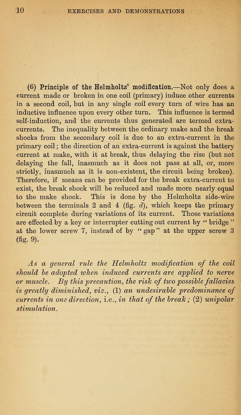 (6) Principle of the Helmholtz' modification.—Not only does a current made or broken in one coil (primary) induce other currents in a second coil, but in any single coil every turn of wire has an inductive influence upon every other turn. This influence is termed self-induction, and the currents thus generated are termed extra- currents. The inequality between the ordinary make and the break shocks from the secondary coil is due to an extra-current in the primary coil; the direction of an extra-current is against the battery current at make, with it at break, thus delaying the rise (but not delaying the fall, inasmuch as it does not pass at all, or, more strictly, inasmuch as it is non-existent, the circuit being broken). Therefore, if means can be provided for the break extra-current to exist, the break shock will be reduced and made more nearly equal to the make shock. This is done by the Helmholtz side-wire between the terminals 2 and 4 (fig. d), which keeps the primary circuit complete during variations of its current. Those variations are effected by a key or interrupter cutting out current by  bridge  at the lower screw 7, instead of by gap at the upper screw 3 (fig. 9). As a general rule the Helmholtz modificatioyi of the coil should he adopted when induced currents are applied to nerve or muscle. By this precaution, the risk of two possible fallacies is greatly diminished, viz., (1) a7i undesirable predominance of currents in one direction, i.e., in that of the break; (2) unipolar stimulation.