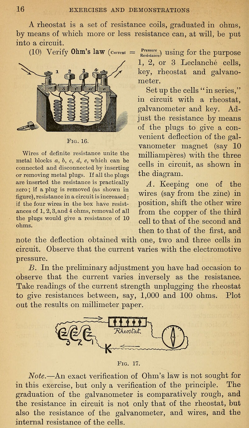 cells, galvano- A rheostat is a set of resistance coils, graduated in ohms, by means of which more or less resistance can, at will, be put into a circuit. (10) Verify Ohm's law (current = ^^^ using for the purpose 1, 2, or 3 Leclanche key, rheostat and meter. Set up the cells in series, in circuit with a rheostat, galvanometer and key. Ad- just the resistance by means of the plugs to give a con- venient deflection of the gal- vanometer magnet (say 10 milliamperes) with the three cells in circuit, as shown in the diagram. A. Keeping one of the wires (say from the zinc) in position, shift the other wire from the copper of the third cell to that of the second and then to that of the first, and note the deflection obtained with one, two and three cells in circuit. Observe that the current varies with the electromotive pressure. B. In the preliminary adjustment you have had occasion to observe that the current varies inversely as the resistance. Take readings of the current strength unplugging the rheostat to give resistances between, say, 1,000 and 100 ohms. Plot out the results on millimeter paper. Fig. 16. Wires of definite resistance unite the metal blocks a, b, c, d, e, which, can be connected and disconnected by inserting or removing metal plugs. If all the plugs are inserted the resistance is practically zero; if a plug is removed (as shown in figure), resistance in a circuit is increased: if the four wires in the box have resist- ances of 1, 2,3, and 4 ohms, removal of all the plugs would give a resistance of 10 ohms. 1-^ J^ktoitcLt, Fig. 17. Note.—An exact verification of Ohm's law is not sought for in this exercise, but only a verification of the principle. The graduation of the galvanometer is comparatively rough, and the resistance in circuit is not only that of the rheostat, but also the resistance of the galvanometer, and wires, and the internal resistance of the cells.