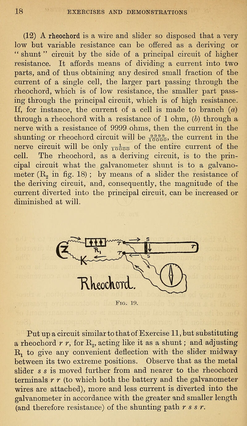 (12) A rheochord is a wire and slider so disposed that a very low but variable resistance can be offered as a deriving or  shunt  circuit by the side of a principal circuit of higher resistance. It affords means of dividing a current into two parts, and of thus obtaining any desired small fraction of the current of a single cell, the larger part passing through the rheochord, which is of low resistance, the smaller part pass- ing through the principal circuit, which is of high resistance. If, for instance, the current of a cell is made to branch {a) through a rheochord with a resistance of 1 ohm, (6) through a nerve with a resistance of 9999 ohms, then the current in the shunting or rheochord circuit will be j^%%%, the current in the nerve circuit will be only loioo of the entire current of the cell. The rheochord, as a deriving circuit, is to the prin- cipal circuit what the galvanometer shunt is to a galvano- meter (R2 in fig- 18) \ by means of a slider the resistance of the deriving circuit, and, consequently, the magnitude of the current diverted into the principal circuit, can be increased or diminished at will. HkeockorA,. Fig. 19. Put up a circuit similar to that of Exercise 11, but substituting a rheochord r r, for Eg, acting like it as a shunt; and adjusting Ej to give any convenient deflection with the slider midway between its two extreme positions. Observe that as the metal slider s s is moved further from and nearer to the rheochord terminals r r (to which both the battery and the galvanometer wires are attached), more and less current is diverted into the galvanometer in accordance with the greater and smaller length (and therefore resistance) of the shunting path r s s r.
