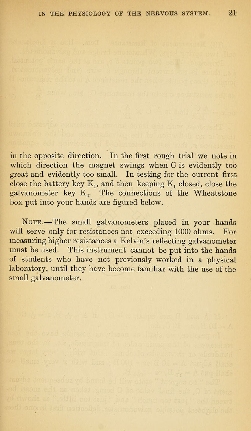 in the opposite direction. In the first rough trial we note in which direction the magnet swings when C is evidently too great and evidently too small. In testing for the current first close the battery kej^ K^, and then keeping Kj^ closed, close the galvanometer key Kg. The connections of the Wheatstone box put into your hands are figured below. Note.—The small galvanometers placed in your hands will serve only for resistances not exceeding 1000 ohms. For measuring higher resistances a Kelvin's reflecting galvanometer must be used. This instrument cannot be put into the hands of students who have not previously worked in a physical laboratory, until they have become familiar with the use of the small galvanometer.
