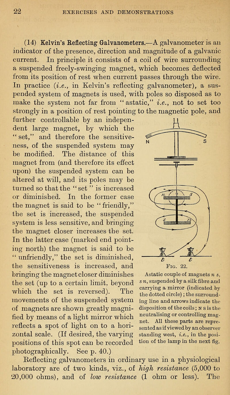 '»|''|-|'' (14) Kelvin's Reflecting Galvanometers.—A galvanometer is an indicator of the presence, direction and magnitude of a galvanic current. In principle it consists of a coil of wire surrounding a suspended freely-swinging magnet, which becomes deflected from its position of rest when current passes through the wire. In practice (i.e., in Kelvin's reflecting galvanometer), a sus- pended system of magnets is used, with poles so disposed as to make the system not far from astatic, i.e., not to set too strongly in a position of rest pointing to the magnetic pole, and further controllable by an indepen- dent large magnet, by which the  set, and therefore the sensitive- ness, of the suspended system may be modified. The distance of this magnet from (and therefore its effect upon) the suspended system can be altered at will, and its poles may be turned so that the set  is increased or diminished. In the former case the magnet is said to be friendly, the set is increased, the suspended system is less sensitive, and bringing the magnet closer increases the set. In the latter case (marked end point- ing north) the magnet is said to be  unfriendly, the set is diminished, the sensitiveness is increased, and bringing the magnet closer diminishes the set (up to a certain limit, beyond which the set is reversed). The movements of the suspended system of magnets are shown greatly magni- fied by means of a light mirror which reflects a spot of light on to a hori- zontal scale. (If desired, the varying positions of this spot can be recorded photographically. See p. 40.) Reflecting galvanometers in ordinary use in a physiological laboratory are of two kinds, viz., of high resistance (5,000 to 20,000 ohms), and of low resistance (1 ohm or less). The /5 ^^ Pig. 22. Astatic couple of magnets m s, s n, suspended by a silk fibre and carrying a mirror (indicated by the dotted circle); the surround- ing line and arrows indicate the disposition of the coils; n s is the neutralising or controlling mag- net. All these parts are repre- sented as if viewed by an observer standing west, i.e., in the posi- tion of the lamp in the next fig.