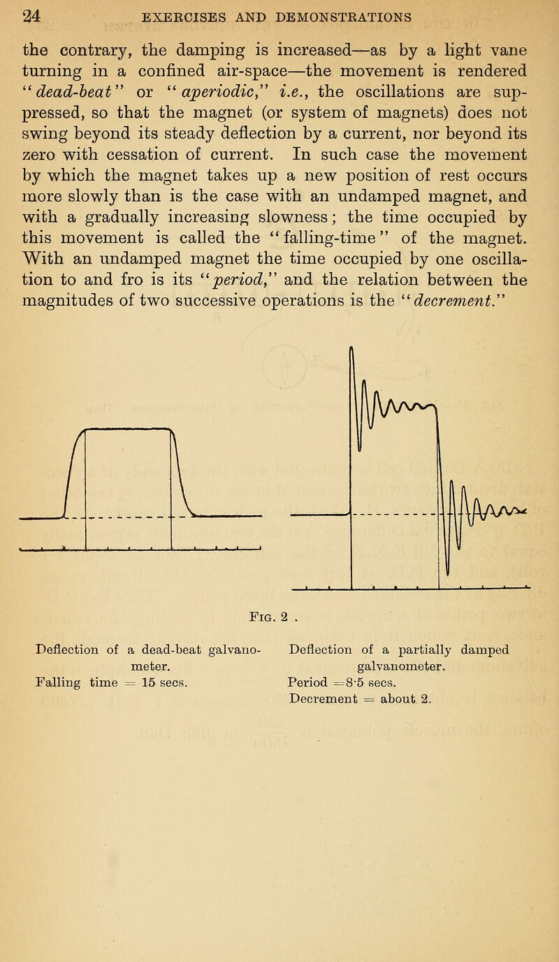 the contrary, the damping is increased—as by a Hght vane turning in a confined air-space—the movement is rendered '^dead-heat or ^^ aperiodic, i.e., the oscillations are sup- pressed, so that the magnet (or system of magnets) does not swing beyond its steady deflection by a current, nor beyond its zero with cessation of current. In such case the movement by which the magnet takes up a new position of rest occurs more slowly than is the case with an undamped magnet, and with a gradually increasing slowness; the time occupied by this movement is called the falling-time of the magnet. With an undamped magnet the time occupied by one oscilla- tion to and fro is its '^period, and the relation between the magnitudes of two successive operations is the '^decrement. Fig. 2 . Deflection of a dead-beat galvano- Deflection of a partially damped meter. galvanometer. Falling time = 15 sees. Period =8-5 sees. Decrement = about 2.