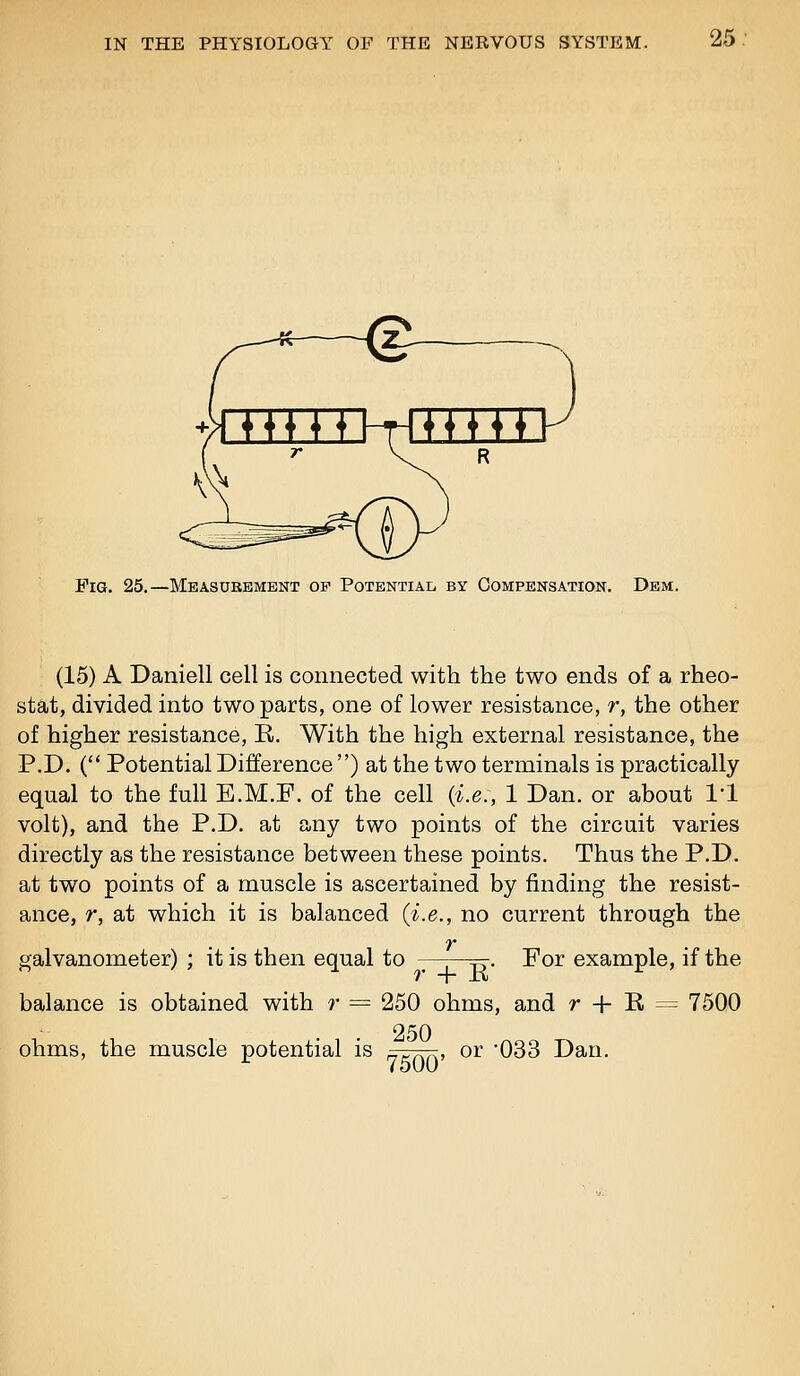 Fig. 25.—Measurement op PoTENTiAii by Compensation. Dem. (15) A Daniell cell is connected with the two ends of a rheo- stat, divided into two parts, one of lower resistance, r, the other of higher resistance, B. With the high external resistance, the P.D. ( Potential Difference ) at the two terminals is practically equal to the full E.M.F. of the cell (i.e., 1 Dan. or about I'l volt), and the P.D. at any two points of the circuit varies directly as the resistance between these points. Thus the P.D. at two points of a muscle is ascertained by finding the resist- ance, r, at which it is balanced {i.e., no current through the V galvanometer) ; it is then equal to y-j—^. For example, if the balance is obtained with r = ohms, the muscle potential is r + E 250 ohms, and r + E = 7500 250 7500' or -033 Dan.