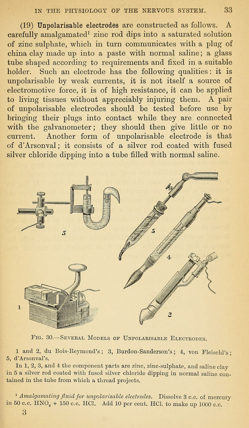 (19) Unpolarisable electrodes are constructed as follows. A carefully amalgamated^ zinc rod dips into a saturated solution of zinc sulphate, which in turn communicates with a plug of china clay made up into a paste with normal saline; a glass tube shaped according to requirements and fixed in a suitable holder. Such an electrode has the following qualities: it is unpolarisable by weak currents, it is not itself a source of electromotive force, it is of high resistance, it can be applied to living tissues without appreciably injuring them. A pair of unpolarisable electrodes should be tested before use by bringing their plugs into contact while they are connected with the galvanometer; they should then give little or no current. Another form of unpolarisable electrode is that of d'Arsonval; it consists of a silver rod coated with fused silver chloride dipping into a tube filled with normal saline. Fig. 30.—Seveeal Models of Unpolarisable Electeodes. 1 and 2, du Bois-Eeymond's ; 3, Burdon-Sanderson's; 4, von Fleischl's • 5, d'Arsonval's. In 1, 2, 3, and 4 the component parts are zinc, zinc-sulphate, and saline clay in 5 a silver rod coated with fused silver chloride dipping in normal saline con- tained in the tube from which a thread projects. ' Amalgamating fluid for unjoolarisable electrodes. Dissolve 3 c.c. of mercury in 50 c.c. HNO^ + 150 c.c. HCl. Add 10 per cent. HCl. to make up 1000 c.c. 3