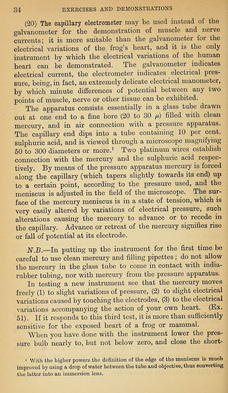 (20) The capillary electrometer may be used instead of the galvanometer for the demonstration of muscle and nerve currents; it is more suitable than the galvanometer for the electrical variations of the frog's heart, and it is the only instrument by which the electrical variations of the human heart can be demonstrated. The galvanometer indicates electrical current, the electrometer indicates electrical pres- sure, being, in fact, an extremely delicate electrical manometer, by which minute differences of potential between any two points of muscle, nerve or other tissue can be exhibited. The apparatus consists essentially in a glass tube drawn out at one end to a fine bore (20 to 30 fi) filled with clean mercury, and in air connection with a pressure apparatus. The capillary end dips into a tube containing 10 per cent, sulphuric acid, and is viewed through a microscope magnifying 60 to 300 diameters or more.^ Two platinum wires estabhsh connection with the mercury and the sulphuric acid respec- tively. By means of the pressure apparatus mercury is forced along the capillary (which tapers slightly towards its end) up to a certain point, according to the pressure used, and the meniscus is adjusted in the field of the microscope. The sur- face of the mercury meniscus is in a state of tension, which is very easily altered by variations of electrical pressure, such alterations causing the mercury to advance or to recede in the capillary. Advance or retreat of the mercury signifies rise or fall of potential at its electrode. N,B.—In putting up the instrument for the first time be careful to use clean mercury and filling pipettes ; do not allow the mercury in the glass tube to come in contact with india- rubber tubing, nor with mercury from the pressure apparatus. In testing a new instrument see that the mercury moves freely (1) to slight variations of pressure, (2) to slight electrical variations caused by touching the electrodes, (3) to the electrical variations accompanying the action of your own heart. (Ex. 51). If it responds to this third test, it is more than sufficiently sensitive for the exposed heart of a frog or mammal. When you have done with the instrument lower the pres- sure bulb nearly to, but not below zero, and close the short- ' With the higher powers the definition of the edge of the meniscus is much improved by using a drop of water between the tube and objective, thus converting the latter into an immersion lens.