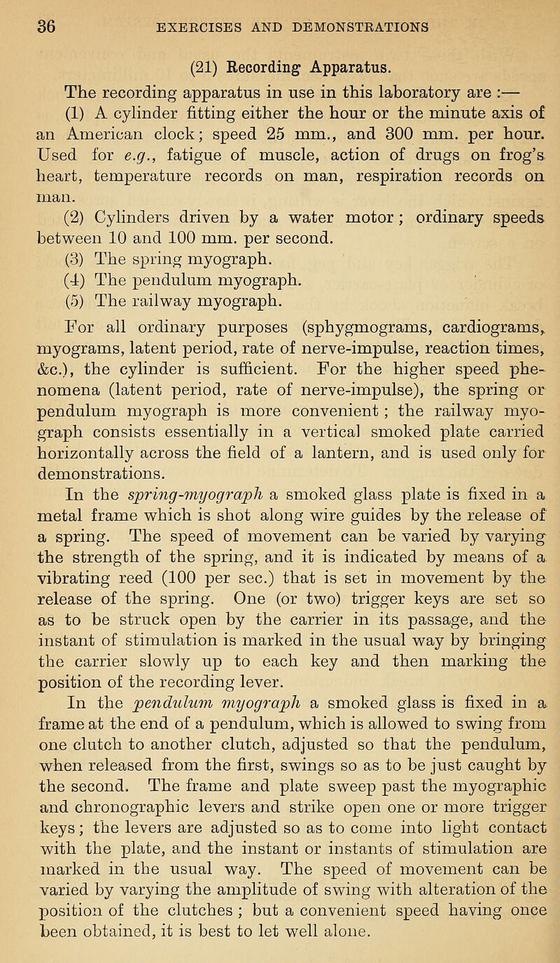 (21) Recording Apparatus. The recording apparatus in use in this laboratory are :— (1) A cylinder fitting either the hour or the minute axis of an American clock; speed 25 mm., and 300 mm. per hour. Used for e.g., fatigue of muscle, action of drugs on frog's, heart, temperature records on man, respiration records on man. (2) Cylinders driven by a water motor ; ordinary speeds between 10 and 100 mm. per second. (3) The spring myograph. (■4) The pendulum myograph. (5) The railway myograph. For all ordinary purposes (sphygmograms, cardiograms,, myograms, latent period, rate of nerve-impulse, reaction times, &c.), the cylinder is sufficient. For the higher speed phe- nomena (latent period, rate of nerve-impulse), the spring or pendulum myograph is more convenient ; the railway myo- graph consists essentially in a vertical smoked plate carried horizontally across the field of a lantern, and is used only for demonstrations. In the spri7ig-7nyogi'aph a smoked glass plate is fixed in a metal frame which is shot along wire guides by the release of a spring. The speed of movement can be varied by varying the strength of the spring, and it is indicated by means of a vibrating reed (100 per sec.) that is set in movement by the release of the spring. One (or two) trigger keys are set so as to be struck open by the carrier in its passage, and the instant of stimulation is marked in the usual way by bringing the carrier slowly up to each key and then marking the position of the recording lever. In the penditlu77i 7nyograph a smoked glass is fixed in a. frame at the end of a pendulum, which is allowed to swing from one clutch to another clutch, adjusted so that the pendulum, when released from the first, swings so as to be just caught by the second. The frame and plate sweep past the myographic and chronographic levers and strike open one or more trigger keys; the levers are adjusted so as to come into light contact with the plate, and the instant or instants of stimulation are marked in the usual way. The speed of movement can be varied by varying the amplitude of swing with alteration of the position of the clutches ; but a convenient speed having once been obtained, it is best to let well alone.