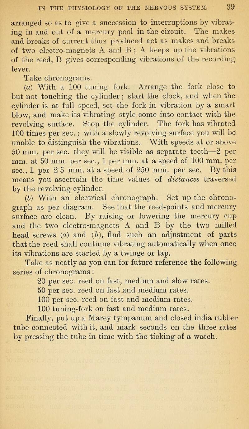 arranged so as to give a succession to interruptions by vibrat- ing in and out of a mercury pool in the circuit. The makes and breaks of current thus produced act as makes and breaks of two electro-magnets A and B ; A keeps up the vibrations of the reed, B gives corresponding vibrations of the recording lever. Take chronograms. (a) With a 100 tuning fork. Arrange the fork close to but not touching the cylinder ; start the clock, and when the cylinder is at full speed, set the fork in vibration by a smart blow, and make its vibrating style come into contact with the revolving surface. Stop the cylinder. The fork has vibrated 100 times per sec.; with a slowly revolving surface you will be unable to distinguish the vibrations. With speeds at or above 50 mm. per sec. they will be visible as separate teeth—2 per mm. at 50 mm. per sec, 1 per mm. at a speed of 100 mm. per sec, 1 per 25 mm. at a speed of 250 mm. per sec By this means you ascertain the time values of distances traversed by the revolving cylinder. (6) With an electrical chronograph. Set up the chrono- graph as per diagram. See that the reed-points and mercury surface are clean. By raising or lowering the mercury cup and the two electro-magnets A and B by the two milled head screws (a) and (6), find such an adjustment of parts that the reed shall continue vibrating automatically when once its vibrations are started by a twinge or tap. Take as neatly as you can for future reference the following series of chronograms: 20 per sec. reed on fast, medium and slow rates. 60 per sec reed on fast .and medium rates. 100 per sec. reed on fast and medium rates. 100 tuning-fork on fast and medium rates. Finally, put up a Marey tympanum and closed India rubber tube connected with it, and mark seconds on the three rates by pressing the tube in time with the ticking of a watch.