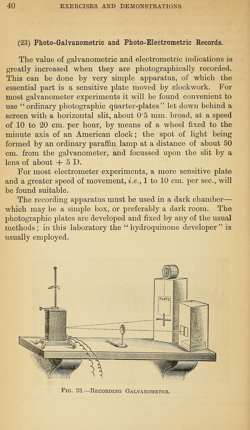 (23) Photo-G-alvanometric and Photo-Electrometric Records. The value of galvanometric and electrometric indications is greatly increased when they are photographically recorded. This can be done by very simple apparatus, of which the essential part is a sensitive plate moved by clockwork. For most galvanometer experiments it will be found convenient to use ordinary photographic quarter-plates let down behind a^ screen with a horizontal slit, about 0'5 mm. broad, at a speed of 10 to 20 cm. per hour, by means of a wheel fixed to the minute axis of an American clock; the spot of light being formed by an ordinary paraffin lamp at a distance of about 50 cm. from the galvanometer, and focussed upon the slit by a lens of about + 5 D. For most electrometer experiments, a more sensitive plate and a greater speed of movement, i.e., 1 to 10 cm. per sec, will be found suitable. The recording apparatus must be used in a dark chamber— which may be a simple box, or preferably a dark room. The photographic plates are developed and fixed by any of the usual methods; in this laboratory the  hydroquinone developer is usually employed. Fig. 33.—Recording Galvanometer.