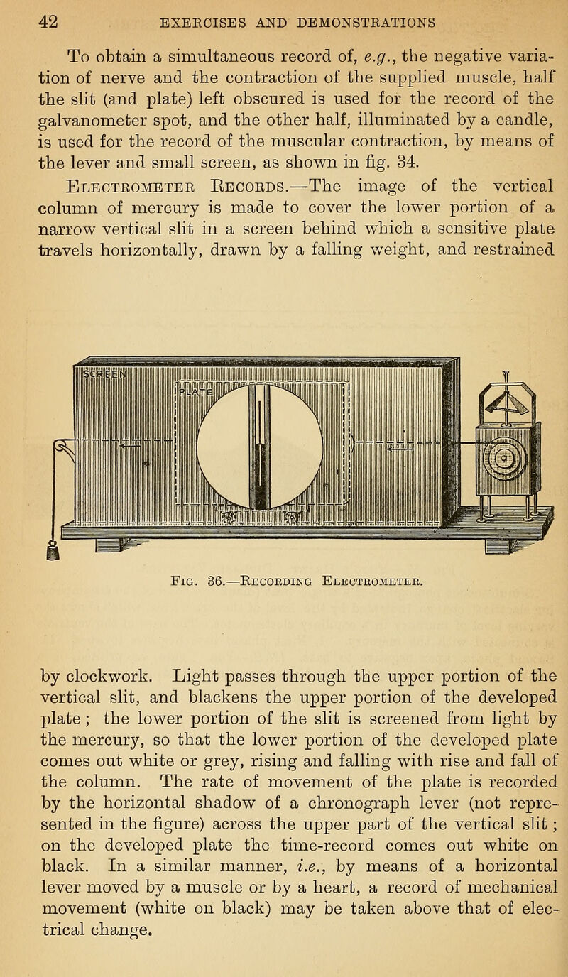 To obtain a simultaneous record of, e.g., the negative varia- tion of nerve and the contraction of the supplied muscle, half the slit (and plate) left obscured is used for the record of the galvanometer spot, and the other half, illuminated by a candle, is used for the record of the muscular contraction, by means of the lever and small screen, as shov^n in fig. 34. Electrometer Eecords.—The image of the vertical column of mercury is made to cover the lower portion of a. narrow vertical slit in a screen behind which a sensitive plate travels horizontally, drawn by a falling weight, and restrained Fig. 36.—Kecordikg Electeometee. by clockwork. Light passes through the upper portion of the vertical slit, and blackens the upper portion of the developed plate; the lower portion of the slit is screened from light by the mercury, so that the lower portion of the developed plate comes out white or grey, rising and falling with rise and fall of the column. The rate of movement of the plate is recorded by the horizontal shadow of a chronograph lever (not repre- sented in the figure) across the upper part of the vertical slit; on the developed plate the time-record comes out white on black. In a similar manner, i.e., by means of a horizontal lever moved by a muscle or by a heart, a record of mechanical movement (white on black) may be taken above that of elec- trical change.