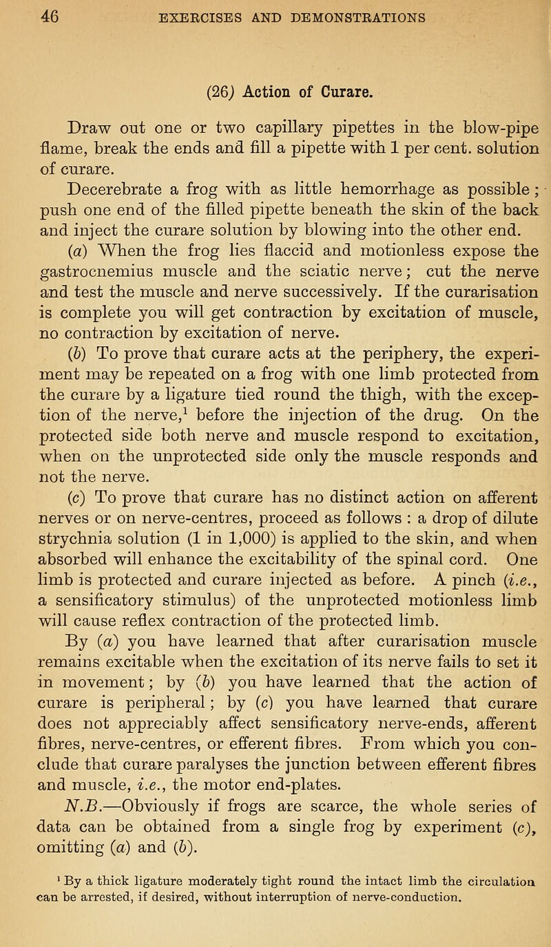 (26j Action of Curare. Draw out one or two capillary pipettes in the blow-pipe flame, break the ends and fill a pipette with 1 per cent, solution of curare. Decerebrate a frog with as little hemorrhage as possible ; push one end of the filled pipette beneath the skin of the back and inject the curare solution by blowing into the other end. (a) When the frog lies flaccid and motionless expose the gastrocnemius muscle and the sciatic nerve; cut the nerve and test the muscle and nerve successively. If the curarisation is complete you will get contraction by excitation of muscle, no contraction by excitation of nerve. (b) To prove that curare acts at the periphery, the experi- ment may be repeated on a frog with one limb protected from the curare by a ligature tied round the thigh, with the excep- tion of the nerve,^ before the injection of the drug. On the protected side both nerve and muscle respond to excitation, when on the unprotected side only the muscle responds and not the nerve. (c) To prove that curare has no distinct action on afferent nerves or on nerve-centres, proceed as follows : a drop of dilute strychnia solution (1 in 1,000) is applied to the skin, and when absorbed will enhance the excitability of the spinal cord. One limb is protected and curare injected as before. A pinch {i.e., a sensificatory stimulus) of the unprotected motionless limb will cause reflex contraction of the protected limb. By (a) you have learned that after curarisation muscle remains excitable when the excitation of its nerve fails to set it in movement; by (6) you have learned that the action of curare is peripheral; by (c) you have learned that curare does not appreciably affect sensificatory nerve-ends, afferent fibres, nerve-centres, or efferent fibres. From which you con- clude that curare paralyses the junction between efferent fibres and muscle, i.e., the motor end-plates. N.B.—Obviously if frogs are scarce, the whole series of data can be obtained from a single frog by experiment (c), omitting (a) and (6). ' By a thick ligature moderately tight round the intact limb the circulatioa can be arrested, if desired, -without interruption of nerve-conduction.